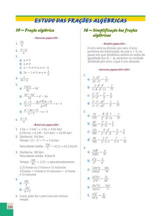 230 
15 – Fração algébrica 
Exercícios, página 119. 
1. 50 
x 
2. x 2 
y 
n 
3. 
a) x  0 
b) x  0 
c) a 1 4  0 ⇒ a  −4 
d) 2x 2 1  0 ⇒ x  1 
2 
4. c 
2x1y 
5. 
2 
x y 2 
y 
a) 15 
3 
5 5 
x 
b) 
2 6 
x x 2 
2 
3 
3 2 
x x 2 
x 
5 2 
c) 
x 
x 
x x 
3 2 
1 
x 
x 
2 9 
3 
3 3 
3 
5 
1 2 
1 
5 2 
( )( ) 
d) a a 
5 2 1 
a 
a 
2 8 15 
3 
2 
5 2 
6. x 2 
a 
x 
Brasil real, página 120. 
1. 1 ha 5 1 hm2 R 1 ha 5 0,01 km2 
6 295 ha 5 6 295 ? 0,01 km2 5 62,95 km2 
2. Distância: 316 km 
Tempo: 22 – 17 5 5 R 5 horas 
Velocidade média: 
316 
5 
5 63,2 R 63,2 km/h 
3. Distância: 182 km 
Velocidade média: 81km/h 
Tempo: 
182 
81 
. 2,25 R aproximadamente 
2,25 horas ou 2 horas e 15 minutos 
10 horas 1 2 horas e 15 minutos 5 12 horas 
e 15 minutos 
4. 
a) 
182 
x 
b) 182 
x11 
5. Carol, pois fez o percurso em menos 
tempo. 
Estudo das frações algébricas 
16 – Simplificação das frações 
algébricas 
Desafio!, página 123. 
O erro está na divisão por zero. Como 
partimos da informação de que a 5 b, no 
passo em que dividimos ambos os lados da 
igualdade por (b 2 a), estamos na verdade 
dividindo por zero, o que é um absurdo. 
Exercícios, páginas 123 e 124. 
1. 
a) 
5 11 
11 17 
5 
17 
? 
? 
5 
b) 
2 3 7 
3 5 7 11 
2 
55 
? ? 
? ? ? 
5 
c) 2 3 
2 3 
2 
3 
4 
3 
5 6 
3 7 
2 
1 
? 
? 
5 5 
d) 2 5 11 
? ? 
? ? 
2 5 11 
2 
5 
2 
25 
5 7 3 
5 5 
4 9 3 2 
2. 
a) 70 
220 
2 5 7 
2 5 11 
7 
? ? 
? ? 
5 
2 22 5 
b) 80 
200 
2 5 
2 5 
2 
5 
4 
3 2 5 
? 
? 
5 
c) 
135 
180 
3 5 
2 3 5 
3 
2 
3 
4 
3 
? 
? ? 
2 2 2 5 
5 5 
d) 98 
140 
2 7 
2 5 7 
7 
2 5 
7 
10 
2 
2 5 
? 
? ? 
5 
? 
5 
3. 
a) 5 
ab 
bc 
a 
c 5 
20 4 
4 
6 2 5 
b) x y 
x 
y 
x 
c) 12 
10 
6 
5 
2 
2 
m x 
mx 
m 
x 5 
d) 2 2 3 2 
a b c 
a b 
c 
ab 
5 
4 4 2 
m n 5 
mn 
e) 2 
5 
2 
5 
10 7 
5 7 
m 
5 
2 2 
6 3 6 5 
f) x y 
x y 
y 
x 
 