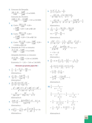y 3 
( ) (  x y 
y xy x y 
235 
2. Consumo da lâmpada: 
100 3 30 
1000 
9000 
1000 
9 9   
5 5 ⇒ kWh 
Consumo do chuveiro: 
4 400 1 30 
1000 
132 000 
1 000 
132 132   
  
  
2  2 
( ) 
2 a a a 
2  
5 5 ⇒ kWh 
3. 
a) Custo: 
200 1 30 
1000 
0 28 
6 000 
1 000 
  
  
2  2 
( ) 
2 a a a 
2  
0 28 168 1 68   
 , 5  , 5 , ⇒R$ , 
200 1 30 
1000 
0 28 
6 000 
1 000 
0 28 168 1 68   
 , 5  , 5 , ⇒R$ , 
b) Custo: 
900 1 30 
1000 
0 28 
27 000 
1 000 
0 28 756 7 56   
 , 5  , 5 , ⇒R$ , 
900 1 30 
1000 
0 28 
27 000 
1 000 
0 28 756 7 56   
 , 5  , 5 , ⇒R$ , 
c) Custo: 
60 1 30 
1000 
0 28 
1800 
1000 
2 1 1 
2 3 x 
2 2 2 
0 28 0504 0 50   
 , 5  , 5 , ⇒R$ , 
0 28 
1800 
1000 
5  , 5 , ⇒R$ , 
0 28 0504 0 50 , 2 1 1 
2 3 x 
2 2 2 
4. Lâmpada de 75 W ⇒ consumo: 
75 4 30 
1000 
9 000 
1 000 
9 9   
5 5 ⇒ kWh 
Lâmpada eletrônica ⇒ consumo: 
13  4  
30 
1560 
1 56 156 1000 
1000 
5 5 , ⇒ , kWh 
2 3 2 2 
Economia: 9 2 1,56 5 7,44 ⇒ 7,44 kWh 
Retomando o que aprendeu, página 136. 
1. 1 1 5 
5 
ab 
ab 2 5 
a b 
b 2 
a 
ab 
5 5 
Alternativa a. 
2. x x 
x 
x x 
x 
3 
2 3 x 
2 6 
2 3 2 
2 
2 
5 
2 
2 
5 
( ) 
( ) 
Alternativa c. 
x 
x 5 5 
1 x 
2 2 2 2 2   2 
2 2   2 2 2 a 2 ab  b  
a 
 2 
2 2  
3. ( ) ( ) 
a b a b a 
a b a b a b 
( ) ( )( ) 
5 
  2  
  5 1 
1 x 
5 
y x 
x y 
( )( ) 
( ) 
 
5 
2 2 
2 
2 
2 2 
2 2 
2 2 2 2 
2 
2 
ab b a 
a ab b a b 
b 
ab b 
2 2 2 2 2   2 
  2 2 2 a 2 ab  b  
a 
2 2  
( a b ) 
a 
( a b )( a b 
) 
5 
  2  
5 
 
5 
2 2 
2 
2 
2 2 
2 2 
2 2 2 2 
2 
2 
ab b a 
a ab b a b 
b 
ab b 
 2 
2  
5 
 
2 2 
2 
2 2 
2 2 
2 2 
2 
2 
ab b a 
a b 
b 
ab b 
5 
 
5 
 
2 
2 
b2 
b a b 
b 
( ) a b 
Alternativa b. 
4. 
0 49 
1 4 2 
0 7 0 7 
2 0 7 
2 , 
 
0 7 
x 2 
x 
2 
, 2 
, 
( , ) (, ) 
( , ) 
5 
 2 
 
5 
x x 
x 
x 
Alternativa c. 
5. x y 
1 2  
2 
 5  2 
x xy 
x y 
y x 
x y 
2 y x 
2 
2 
2 
5  
    
 
  
 
  
Alternativa a. 
6. a a 
a 
a 
a 
a 
a a 
a a 
2 5 
2 
 2 
2 1 1 
1 
1 1 
1 
  
( )( ) 
( ) 
a 
5 1 
  
  
a a 
a 
a 
a 
a 
a a 
a a 
2 5 
2 
 2 
2 1 1 
1 
1 1 
1 
  
( )( ) 
( ) 
a 
5 1 
  
  
5 
2 
 2 
 
 
2 2 
5 
2 
2  
5 
a a 
a a 
a 
a a a 
a a 
a a a 
( ) 
( )( ) 
( ) 
( ) 
1 
1 1 
1 1 
1 
1 
2 2 
Alternativa c. 
7. 
y x 
xy 
2 2 2  
2 2 
 5 
5 
x2y xy2 2 2 2 
(  ) 
( ) 
v n . .5 
 
5 5 
2 8 
4 
16 
16 
1 2 
Alternativa d. 
8. 
x y 
y xy x y 
2 3 2 2 
x y 
y y x 
y x 
x 2 y 
2 
 
 2 5 
 
 
2 
5 
 
  
 
  
( ) 
y 
y y  
x 
 
x y 
y y x 
y x 
x 2 y 
2 
 
 2 5 
 
 
2 
5 
 
  
 
  
( ) 
y 
y y x 
y x y x 
x y 
y x 
3 
(  
) 2 2 
 
 2 
5 2 5 
5 −1 (x 2 y) 
v.n. 5 −10 
Alternativa c. 
9. A 
B 
A B 
x 
x 
2 
2 
 2 2 
2 
1 1 
1 
  
  
  
  
5 
2  2 
2 
2  2 
2 
5 
2 
2 
 
2 
2 
x x 
x 
x x 
x 
x 
x 
1 
1 
1 
1 2 
1 
1 
1 2 
  
  
  
  
 x 5 
5 
2  2 
2 
2  2 
2 
5 
2 
2 
 
2 
2 
x x 
x 
x x 
x 
x 
x 
1 
1 
1 
1 2 
1 
1 
1 2 
  
  
  
  
 x 5 
5 
2 
2 
 
2 2 
2 
52 
1 2 
1 
1 1 
1 2 
1 
x 
x 
x 
x 
Alternativa b. 
10) 
1 1 
1 
1 
1 
a 
a 
a 
2 
 
2 
1 1 
1 
1 
a 
a 
a 
a 
2 
 
2 
5 
1 1 
1 
a 
a 
a 
a 
2 
 
2 
5 
5 
1 1 
a a2 a a 
1 
a 
2 
2  
2 
5 
1 1 
1 
a a2 
a 
2 
2 
5 
5 
1 1 
a 2 
a 
a 
2 
2 5 
a a 
2 1 
2 5 
a 
1 
a2 
Alternativa b. 
 