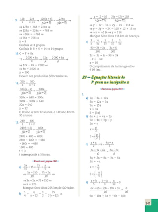 241 
9. 128 224 
6 
⇒ 128 ( 6 
) ⇒ 
( 6 
) ( ) 
224 
x 
x x x x 
6 
x 
x x 
5 
1 
1 
1 
5 
1 
⇒ 128x 1 768 5 224x ⇒ 
⇒ 128x 2 224x 5 2768 ⇒ 
⇒ 296x 5 2768 ⇒ 
⇒ 96x 5 768 ⇒ 
x 5 8 
Colônia A: 8 grupos. 
Colônia B: 8 1 6 5 14 ⇒ 14 grupos 
10. C 5 F 1 8x 
12 
2000 8 12 2000 8 
5 
1 
x 1 
⇒ 5 
⇒ 
x 
x 
x 
x 
x 
⇒ 12x 2 8x 5 2 000 ⇒ 
⇒ 4x 5 2 000 ⇒ 
x 5 500 
Devem ser produzidas 500 camisetas. 
11. 320 300 
x 5 
x 2 
2 320 2 
( x 
) 
300 
( 2 
) ( 2 
) 
x x 
x 
x x 
2 
2 
5 
2 
320x 2 640 5 300x 
320x 2 300x 5 640 
20x 5 640 
x 5 32 
O 8o ano A tem 32 alunos, e o 8o ano B tem 
30 alunos. 
12. 240 400 
t 5 
t 1 
2 240 2 
( t 
) 
400 
( 2 
) ( 2 
) 
t t 
t 
t t 
1 
1 
5 
1 
240t 1 480 5 400t 
240t 2 400t 5 2480 
2160t 5 2480 
160t 5 480 
t 5 3 
t corresponde a 3 horas. 
Brasil real, página 149. 
a) 3 
10 
15 
15 
2 5 
3 2 
150 
10 
75 2 
10 
⇒ ( ) 8 
 
1 a x 
a1 x1 a a x 
3 2 75 150 
x x x x 
2 5 1 5 
x x 
1 
z 1 
⇒ ⇒ 2 5 1 ⇒ 
3 
10 
15 
15 
2 5 
3 2 
150 
10 
75 2 
10 
3 2 75 150 
x x x x 
2 5 1 5 
x x 
1 
⇒ ⇒ 2 5 1 ⇒ 
150 
10 
75 2 
10 
3 2 75 150 
x x 
x x 
2 
5 
1 
⇒ 2 5 1 ⇒ 
⇒ x 5 225 
Mangue Seco dista 225 km de Salvador. 
b) 1 
4 
4 
12 
1 
2 
59 
2 12 
 
⇒ ( ) 8 
12 16 
4 12 
2 12 11 
2 
2 
5 2 
2 
2 2 
2 
5 
2 2 
y y 
y 
y 
y 
( ) ( ) 
4(y212) 
⇒ 
1 
4 
4 
12 
1 
2 
59 
2 12 
12 16 
4 12 
2 12 11 
2 
2 
5 2 
2 
2 2 
2 
5 
2 2 
y y 
y 
y 
y 
( ) ( ) 
4(y212) 
⇒ 
⇒ y 2 12 2 16 5 2y 2 24 2 118 ⇒ 
⇒ y 2 2y 5 224 2 118 1 12 1 16 ⇒ 
⇒ 2y 5 2114 ⇒ y 5 114 
Mangue Seco dista 114 km de Aracaju. 
c) 3 4 
5 
1 
15 
1 
10 
1 
z z 5z 2 1 5 1 
90 24 2 
30 
3 6 
30 
2 1 
5 
z 
z 
z 
2z 2 3z 5 6 2 90 1 24 
2z 5 260 
z 5 60 
O comprimento da tartaruga-oliva 
é 60 cm. 
21 – Equações literais do 
1o grau na incógnita x 
Exercícios, página 151. 
1. 
a) 5x 2 3a 5 12a 
5x 5 12a 1 3a 
5x 5 15a 
x 5 3a 
S 5 {3a} 
b) 6x 1 p 5 4x 1 2p 
6x 2 4x 5 2p 2 p 
2x 5 p 
p 
x 
5 2 
S 
p 
5 2 
 
c) a x 
a 
1 5 
2 
2 
4 
3 
3 3 6 
6 
8 2 
6 
5 
2 
3x 1 2x 5 8a 2 3a 2 6a 
5x 5 2a 
a 
x 
52 5 
S 
a 
5 2 5 
 
d) x1b b 2 
x x 
1 
1 5 5 3 10 
0 
6 6 10 10 3 
30 
0 
30 
x1 b1 b2 x1 x 
5 
6x 2 10x 1 3x 5 26b 2 10b 
 