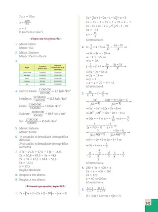 ⇒ ⇒3 4 20⇒ 
⇒ ⇒ 
( y 
) 
2 2 
1 2 
⇒ ⇒⇒ 
243 
2mx 5 10m 
x 
10 
m 
5 
2 
m x 5 5 
O número x vale 5. 
Chegou a sua vez!, página 152. 
1. Maior: Norte 
Menor: Sul 
2. Maior: Sudeste 
Menor: Centro-Oeste 
3. 
Região 
Superfície 
(Área em km2) 
População 
Estimada (em no de 
habitantes) 
Centro-Oeste 1 600 000 13 000 000 
Nordeste 1 600 000 52 000 000 
Norte 3 900 000 15 000 000 
Sudeste 900 000 80 000 000 
Sul 600 000 27 000 000 
4. Centro-Oeste: 
13000000 
1600000 
⇒ ⇒3 4 20⇒ 
⇒ ⇒5 3 18⇒ 
8,1 hab./km2 
Nordeste: 
52000000 
1600000 
32 5 2 5 , hab./km 
Norte: 
15000000 
3900000 
3,8 hab./km2 
Sudeste: 
80000000 
900000 
88,9 hab./km2 
Sul: 
27000000 
600000 
45 2 5 hab./km 
5. Maior: Sudeste 
Menor: Norte 
6. 1a situação: A densidade demográfica 
diminui. 
2a situação: A densidade demográfica 
aumenta. 
4 
3 52 y1 y5 2 y5 y5 
7. 2 (x 2 25,3) 5 67,5 2 3 (x 2 14,8) 
2x 2 50,6 5 67,5 2 3x 1 44,4 
2x 1 3x 5 67,5 1 44,4 1 50,6 
5x 5 162,5 
x 5 32,5 
Região Nordeste. 
8. Resposta em aberto. 
9. Resposta em aberto. 
Retomando o que aprendeu, página 153. 
1. 7 5 3 2 1 10 3 x x x x 2 1 2 1 2 52 2 1 ( ) ( )  
 
7 5 3 2 1 10 3 x x x x 2 1 2 2 2 5 2  
 
7x 2 5x 2 3 1 2x 1 1 1 10 5 x 2 3 
7x25x12x2x523 13 21210 
3x 5 211 
x 52 
11 
3 
Alternativa b. 
2. x x 
x x 
2 
 5 2 5 x x 
2 52 
3 
4 
5 
3 
4 
4 20 
4 
x x 
x x 
2 
 5 2 5 x x 
2 52 
3 
4 
5 
3 
4 
4 20 
4 
⇒ 2x 5 220 ⇒ 
⇒ x 5 20 
y y 
y y 
1 
⇒ ⇒5 3 18⇒ 
 5 1 5 y y 
2 5 
5 
3 
6 
5 
3 
3 18 
3 
y y 
y y 
1 
 5 1 5 y y 
2 5 
5 
3 
6 
5 
3 
3 18 
3 
⇒ 2y 5 18 ⇒ 
⇒ y 5 9 
 x 2 y 5 20 2 9 5 11 
Alternativa d. 
3. 3 
4 
3 
2 3 
4 
3 4 2 4 
4 
x x 
2 
x x 
x x 
x x x 
5 1 
2 2 
x x 
5 
2 1 2 
2 
( ) 
( ) ( ) 
( ) 
3 
4 
3 
2 3 
⇒ ⇒ 
4 
3 4 2 4 
4 
x x 
2 
x x 
x x 
x x x 
5 1 
2 2 
x x 
5 
2 1 2 
2 
( ) 
( ) ( ) 
( ) 
⇒3x253x2212x12x28⇒ 3x2 23x2 112x22x528⇒ 
⇒3x253x2212x12x28⇒ 3x2 23x2 112x22x528⇒ 
⇒10 8⇒ 
8 
10 
4 
5 
x52 x52 ⇒x52 
5 
3 
3 3 
3 
5 
3 3 
3 3 
5 
2 
1 1 2 
5 
( )( ) ( )( ) 3 3 
y 1 y 2 y y y ( y )( y 
) 
5 
3 3 
3 
3 
5 
3 3 
3 3 
( y 
) 
5 
2 
1 1 2 
⇒ 5 
⇒⇒ 
2 2 
1 2 
( )( ) ( )( ) 3 3 
y 1 y 2 y y y ( y )( y 
) 
4 
3 52 y1 y5 2 y5 y5 
⇒5 3 9⇒3 9 5⇒3 4⇒ 
⇒5 3 9⇒3 9 5⇒3 4⇒ 
 
x 
y 5 
2 
52  52 
4 
5 
4 
3 
4 
5 
3 
4 
3 
5 
Alternativa a. 
4. 280 1 3x 5 400 1 x 
3x 2 x 5 400 2 280 
2x 5 120 
x 5 60 ⇒ 60 km 
Alternativa a. 
5. n 
n 
n 
n 
1 
5 
n n n n 1 
1 
1 
1 1 5 1 1 
3 
7 
7 
12 
( 3)( 12) ( 7)( 7) 
n 
n 
n 
n 
1 
1 
5 
n n n n 1 
1 
1 1 5 1 1 
3 
7 
7 
12 
( 3)( 12) ( 7)( 7) 
 