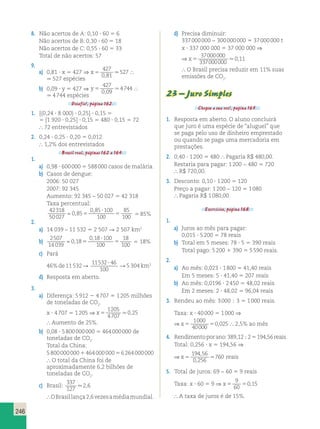 246 
8. Não acertos de A: 0,10 ? 60 5 6 
Não acertos de B: 0,30 ? 60 5 18 
Não acertos de C: 0,55 ? 60 5 33 
Total de não acertos: 57 
9. 
a) 0,81 ? x 5 427 ⇒ x 5 
427 
0 81 
 527 
,  
 527 espécies 
b) 0,09 ? y 5 427 ⇒ y 5 
427 
0 09 
 4744 
,  
 4 744 espécies 
Desafio!, página 162. 
1. [(0,24 ? 8 000) ? 0,25] ? 0,15 5 
5 [1 920 ? 0,25] ? 0,15 5 480 ? 0,15 5 72 
 72 entrevistados 
2. 0,24 ? 0,25 ? 0,20 5 0,012 
 1,2% dos entrevistados 
Brasil real, páginas 162 a 164. 
1. 
a) 0,98 ? 600 000 5 588 000 casos de malária. 
b) Casos de dengue: 
2006: 50 027 
2007: 92 345 
Aumento: 92 345 – 50 027 5 42 318 
Taxa percentual: 
42318 
 0 , 
85 0 , 
85 
? 
100 
85 
5 
50027 
100 
100 
5 5 85% 
2. 
a) 14 039 – 11 532 5 2 507 R 2 507 km2 
b) 
2507 
14 039 
0 18 
0 18 100 
100 
18 
100 
 , 
, 
5 
? 
5 5 18% 
c) Pará 
46% de 11 532 R 11532 46 
? R 5 304 km2 
100 
d) Resposta em aberto. 
3. 
a) Diferença: 5 912 2 4 707 5 1 205 milhões 
de toneladas de CO2. 
x ? 4 707 5 1 205 ⇒ x 5 
1205 
4707 
0,25 
 Aumento de 25%. 
b) 0,08 ? 5 800 000 000 5 464 000 000 de 
toneladas de CO2. 
Total da China: 
5 800 000 000 1 464 000 000 5 6 264 000 000 
 O total da China foi de 
aproximadamente 6,2 bilhões de 
toneladas de CO2. 
c) Brasil: 
337 
127 
2,6 
 O Brasil lança 2,6 vezes a média mundial. 
d) Precisa diminuir: 
337 000 000 − 300 000 000 5 37 000 000 t 
x ? 337 000 000 5 37 000 000 ⇒ 
⇒ x 5 
37000000 
337000000 
0,11 
 O Brasil precisa reduzir em 11% suas 
emissões de CO2. 
23 – Juro Simples 
Chegou a sua vez!, página 165. 
1. Resposta em aberto. O aluno concluirá 
que juro é uma espécie de “aluguel” que 
se paga pelo uso de dinheiro emprestado 
ou quando se paga uma mercadoria em 
prestações. 
2. 0,40 ? 1 200 5 480  Pagaria R$ 480,00. 
Restaria para pagar: 1 200 − 480 5 720 
 R$ 720,00. 
3. Desconto: 0,10 ? 1 200 5 120 
Preço a pagar: 1 200 − 120 5 1 080 
 Pagaria R$ 1 080,00. 
Exercícios, página 168. 
1. 
a) Juros ao mês para pagar: 
0,015 ? 5 200 5 78 reais 
b) Total em 5 meses: 78 ? 5 5 390 reais 
Total pago: 5 200 1 390 5 5 590 reais. 
2. 
a) Ao mês: 0,023 ? 1 800 5 41,40 reais 
Em 5 meses: 5 ? 41,40 5 207 reais 
b) Ao mês: 0,0196 ? 2 450 5 48,02 reais 
Em 2 meses: 2 ? 48,02 5 96,04 reais 
3. Rendeu ao mês: 3 000  3 5 1 000 reais. 
Taxa: x ? 40 000 5 1 000 ⇒ 
⇒ x5 5 
1000 
40000 
0,025  2,5% ao mês 
4. Rendimento por ano: 389,12  2 5 194,56 reais 
Total: 0,256 ? x 5 194,56 ⇒ 
⇒ x5 5 
194 56 
0 256 
760 
, 
, 
reais 
5. Total de juros: 69 − 60 5 9 reais 
9 
60 
Taxa: x ? 60 5 9 ⇒ x5 5 
0,15 
 A taxa de juros é de 15%. 
 