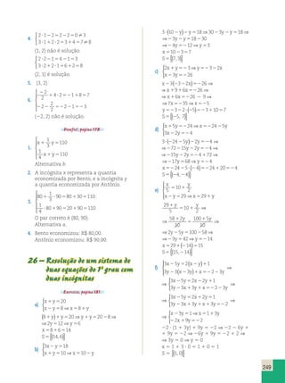⇒  
x23(2322x)5226⇒x1916x5226⇒x16x5226 x23(⇒  
3? (22425y)22y524 ⇒272215y22y524 ⇒215y22y524172⇒ 
y y y 
⇒ ⇒ y y 29 
5 
2 5 y 2 5 100 1 
249 
4. 
2 1 2 2 2 0 3 
3 1 2 2 3 4 7 8 
 
 
? 2 5 2 5 
? 1 ? 5 1 5 
 
(1, 2) não é solução. 
2 ? 2 2 1 5 4 2 1 5 
3 
3 ? 2 1 2 ? 1 5 6 1 2 5 
8 
 
(2, 1) é solução. 
5. (3, 2) 
6. 
2 
2 
2 
4 2 1 8 7 
1 ? 52 1 5 
2 
2 
2 
2 1 3 
 
  
  
2 2 52 2 52 
(22, 2) não é solução. 
Desafio!, página 178. 
1. 
1 
3 
x y 
1 5 
x y 
110 
1 5 
1 
4 
110 
 
  
  
Alternativa b. 
2. A incógnita x representa a quantia 
economizada por Bento, e a incógnita y 
a quantia economizada por Antônio. 
3. 
80 
1 
3 
90 80 30 110 
1 
4 
1 ? 5 1 5 
80 90 20 90 110 
? 1 5 1 5 
 
  
  
O par correto é (80, 90). 
Alternativa a. 
2 5 100 58 1 
4. Bento economizou: R$ 80,00. 
Antônio economizou: R$ 90,00. 
26 – Resolução de um sistema de 
2 5 100 58 1 
duas equações do 1º grau com 
duas incógnitas 
Exercício, página 181. 
a) 
x y 
x y x y 
20 
8⇒ 8 
1 5 
2 5 5 1 
 
(81y)1y520⇒y1y52028⇒2y512⇒y56 
1y520⇒y1y5202 8⇒2y512⇒y56 
x5816514 
S5{(14,6)} 
b) 
3 18 
x y 
x y x y 
2 5 
1 5 10 ⇒ 5 10 
2 
 
3? (102y)2y518⇒3023y2y518⇒23y2y518230 
3? (102y)2y518⇒3023y2y5 18⇒23y2y518230 
⇒24y5212⇒y53 
x5102357 
S5{(7,3)} 
c) 
2 3 3 2 
x 1 y 52 y 52 2 
x 
x 2 3 y 
52 
26 
2322x)522 6⇒x1916x5226⇒x16x5226 2 9⇒ 
x23(2322x)5226⇒x1916x522 6⇒x16x5226 2 9⇒ 
⇒7x5235⇒x525 
y52322? (25)52311057 
S5{(25, 7)} 
d) 
x 1 5 y 52 24 x 52 24 2 
5 
y 
x 2 y 
52 
3 2 4 
3? (22425y)22y52 4 ⇒272215y22y524 ⇒215y22y524172⇒ 
3? (22425y)22y524 ⇒272215y22y52 4 ⇒215y22y524172⇒ 
⇒217y568⇒y524 
x522425? (24)5224120524 
S5{(24,24)} 
e) 
x y 
5 1 
2 5 ⇒ 5 1 
5 
10 
2 
x y 29 x 29 
y 
 
  
  
29 
5 
10 
2 
58 2 
10 
100 5 
10 
5 1 
1 
5 
1 
10 
2 
58 2 
10 
100 5 
10 
5 1 
1 
5 
1 
2 5 2 
y y y y 
⇒ ⇒ y y ⇒ 
29 
5 
10 
2 
58 2 
10 
100 5 
10 
5 1 
1 
5 
1 
2 5 2 
y y y y 
⇒ ⇒ y y ⇒ 
⇒23y542⇒y5214 
x5291(214)515 
S5{(15,214)} 
f) 
( ) 
3 5 2 1 
3 3 3 2 3 
x 2 y 5 x 2 y 
1 
y 2 x 2 y 1 x 52 2 
y 
( ) 
  
 
⇒ 
⇒ 
3 5 2 2 1 
3 3 3 2 3 
x 2 y 5 x 2 y 
1 
y 2 x 1 y 1 x 52 2 
y 
 
⇒ 
⇒ 
3 x 2 5 y 5 2 x 1 2 y 
5 
1 
3 y 2 3 x 1 3 y 1 x 1 3 y 
52 
2 
 
⇒ 
⇒ 
⇒  
x y x y 
3 1 1 3 
2 9 2 
2 5 5 1 
2 1 52 
x y 
22 ? (1 1 3y) 1 9y 5 22 ⇒ 22 2 6y 1 
1 9y 5 22 ⇒ 26y 1 9y 5 22 1 2 ⇒ 
⇒ 3y 5 0 ⇒ y 5 0 
x 5 1 1 3 ? 0 5 1 1 0 5 1 
S 5 {(1, 0)} 
 