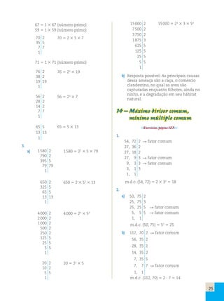 25 
67 5 1 3 67 (número primo) 
59 5 1 3 59 (número primo) 
70 2 
70 5 2 3 5 3 7 
35 5 
7 7 
1 
71 5 1 3 71 (número primo) 
76 2 
38 2 
19 19 
1 
76 5 22 3 19 
56 2 
28 2 
14 2 
7 7 
1 
56 5 23 3 7 
65 5 
13 13 
1 
65 5 5 3 13 
3. 
a) 1 580 2 
790 2 
395 5 
79 79 
1 
1 580 5 22 3 5 3 79 
650 2 
325 5 
65 5 
13 13 
1 
650 5 2 3 52 3 13 
4 000 2 
2 000 2 
1 000 2 
500 2 
250 2 
125 5 
25 5 
5 5 
1 
4 000 5 25 3 53 
20 2 
10 2 
5 5 
1 
20 5 22 3 5 
15 000 2 
7 500 2 
3 750 2 
1 875 3 
625 5 
125 5 
25 5 
5 5 
1 
15 000 5 23 3 3 3 54 
b) Resposta possível: As principais causas 
dessa ameaça são a caça, o comércio 
clandestino, no qual as aves são 
capturadas enquanto filhotes, ainda no 
ninho, e a degradação em seu hábitat 
natural. 
14 – Máximo divisor comum, 
mínimo múltiplo comum 
Exercícios, página 127. 
1. 
54, 72 2 R fator comum 
27, 36 2 
27, 18 2 
27, 9 3 R fator comum 
9, 3 3 R fator comum 
3, 1 3 
1, 1 
m.d.c. (54, 72) 5 2 3 32 5 18 
2. 
a) 50, 75 2 
25, 75 3 
25, 25 5 R fator comum 
5, 5 5 R fator comum 
1, 1 
m.d.c. (50, 75) 5 52 5 25 
b) 112, 70 2 R fator comum 
56, 35 2 
28, 35 2 
14, 35 2 
7, 35 5 
7, 7 7 R fator comum 
1, 1 
m.d.c. (112, 70) 5 2 ? 7 5 14 
 