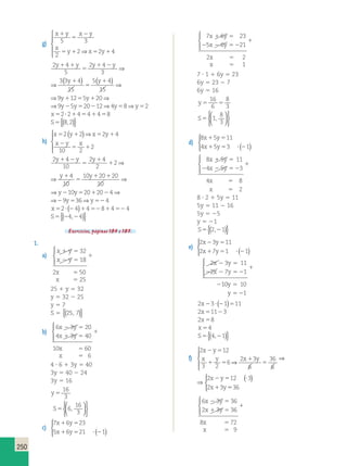 1 5 1 ) ( )⇒ ⇒ 
250 
g) 
x y x y 
x 
5 3 
y x y 
1 
5 
2 
5 1 5 1 
2 
2⇒ 2 4 
 
  
  
2 4 
5 
2 4 
3 
3 ( 3 4 
) ( ⇒ )⇒ 1 5 1 ⇒ 
15 
5 4 
15 
9 12 5 20 
y y y y y y 
1 1 
5 
y y 1 2 1 
5 
1 
4 
2 4 
3 
3 ( 3 4 
) ( ⇒ )⇒ 1 5 1 ⇒ 
15 
5 4 
15 
9 12 5 20 
y y y y y 
1 
5 
y y 1 2 1 
5 
1 
3 4 
15 
5 4 
15 
9 12 5 20 
y y 
1 
1 
5 
y y ⇒9y25y520212⇒4y58⇒y52 
x52?214541458 
S5{(8,2)} 
h) 
 ( )⇒ 
x y x y 
x y x 
2 2 2 4 
5 1 5 1 
2 
5 1 
10 2 
2 
  
  
2 4 
10 
2 4 
2 
2 
4 
10 
10 20 20 
1 1 ⇒ ⇒ 
10 
y1 2y y y y 
5 
1 
1 
1 
5 
4 
10 
2 4 
2 
2 
4 
10 
10 20 20 
⇒ 1 1 ⇒ 
10 
⇒y210y52012024⇒29y536⇒y524 
2y y y y 
5 
1 
1 
1 
5 
y210y5201202 4⇒29y536⇒y524 
x52? (24)1452814524 
S5{(24,24)} 
Exercícios, páginas 184 e 185. 
1. 
a) 
x y 
x y 
x 
x 
1 5 
2 5 
1 
5 
5 
32 
18 
2 50 
25 
  
 
25 1 y 5 32 
y 5 32 2 25 
y 5 7 
S 5 {(25, 7)} 
b) 
6 3 20 
4 3 40 
10 60 
6 
x y 
x y 
x 
x 
2 5 
1 5 
1 
5 
5 
  
 
4 ? 6 1 3y 5 40 
3y 5 40 2 24 
3y 5 16 
y 5 
16 
3 
  
S5 6 
16 
3 
,   
  
c) 
7 x 6 y 
23 
5 x 6 y 
21 1 
1 5 
1 5 ? 2 ( ) 
  
 
7 6 23 
5 6 21 
2 
1 
x y 
x y 
x 
x 
1 5 
2 2 5 2 
1 
5 
5 
  
 
2 
7 ? 1 1 6y 5 23 
6y 5 23 2 7 
6y 5 16 
y5 5 
16 
6 
8 
3 
S5 1 
8 
3 
,   
  
 
 
d) 
8 x 5 y 
11 
4 x 5 y 
3 1 
1 5 
1 5 ? 2 ( ) 
  
 
8 5 11 
4 5 3 
4 8 
2 
x y 
x y 
x 
x 
1 5 
2 2 5 2 
1 
5 
5 
  
 
8 ? 2 1 5y 5 11 
5y 5 11 2 16 
5y 5 25 
y 5 21 
S5{(2,21)} 
e) 
2 x 3 y 
11 
2 x 7 y 
1 1 
2 5 
1 5 ? 2 ( ) 
  
 
2 2 3 5 
11 
2 7 1 
2 2 5 2 
10 10 
1 
x y 
x y 
y 
y 
1 
2 5 
5 2 
  
 
2x23? (21)511 
2x51123 
2x58 
x 54 
S5{(4,21)} 
f) 
2 12 
3 2 
6 
2 3 
6 
36 
6 
2 12 3 
2 3 
x y 
x y x y 
x y 
x y 
2 5 
1 5 
1 
5 
2 5 ? 
⇒ 1 
 
  
  
⇒ ( ) 
536 
  
 
2 12 
3 2 
6 
2 3 
6 
36 
6 
2 12 3 
2 3 
x y 
x y x y 
x y 
x y 
2 5 
1 5 
1 
5 
2 5 ? 
⇒ 1 
 
  
  
⇒ ( ) 
536 
  
 
6 3 36 
2 3 36 
8 72 
9 
x y 
x y 
x 
x 
2 5 
1 5 
1 
5 
5 
  
 
 