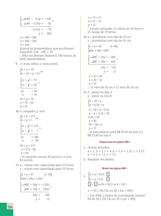 254 
0 4 0 4 120 
0 4 0 05 50 
, , 
, , 
x y 
x y 
2 2 5 2 
2 5 
1 
0 35 70 
, 
y 
y 
2 5 2 
  
 
5 200 
x12005300 
x53002200 
x 5100 
Alunos do intermediário que escolheram 
Espanhol: 0,05 ? 200 5 10. 
 Não escolheram Espanhol 190 alunos do 
nível intermediário. 
9. x: mais velha; y: mais jovem 
x y 
x y 
70 
1 5 
2 5 1 
10 10 
 
⇒ 
x y 
x y 
x 
x 
1 5 
2 5 
1 
5 
5 
70 
20 
2 90 
45 
 
  
  
451y570 
y570245 
y 525 
10. x: campeão; y: vice 
x y 
x y 
1 5 
5 1 
173 
7 
 
⇒ 
x y 
x y 
x 
x 
1 5 
2 5 
1 
5 
5 
173 
7 
2 180 
90 
 
  
  
901y5173 
y5173290 
y 583 
 O campeão somou 90 pontos e o vice, 
83 pontos. 
11. x – caixas com capacidade para 50 livros. 
y – caixas com capacidade para 70 livros. 
x y 
 1 5 27 ? (  
2 
50 
) 50 x 1 70 y 
5 
1 650 
 
50 50 1350 
50 70 1650 
2 2 5 2 
1 5 
1 
20 300 
5 
5 
1 
x y 
x y 
y 
y 
  
 
5 
x115527 
x527215 
x 512 
 Foram utilizadas 12 caixas de 50 livros e 
15 caixas de 70 livros. 
12. x – prateleiras com vão de 20 cm. 
y – prateleiras com vão de 30 cm. 
x y 
 1 5 24 ? (  
2 
20 
) 20 x 1 30 y 
5 
600 
 
20 20 480 
20 30 600 
2 2 5 2 
1 5 
1 
10 120 
5 
5 
12 
x y 
x y 
y 
y 
  
 
x112524 
x524212 
x 512 
 12 vãos de 20 cm e 12 vãos de 30 cm. 
13. x – preço na loja A 
y – preço na loja B 
x 2 18 
5 
y 
x 2 0,2 
x 5 
y 
 
x2185x20,2x 
x2x10,2x518 
0,2x518 
x 590 
902185y 
y 572 
 A mercadoria custa R$ 90,00 na loja A e 
R$ 72,00 na loja B. 
Chegou a sua vez!, página 189. 
1. Outras soluções: 
a 5 2, b 5 2, c 5 4; a 5 5, b 5 1,25, c 5 6,25; 
a 5 6, b 5 1,2, c 5 7,2. 
2. Resposta em aberto. 
Brasil real, página 189. 
1. 
x y 
x y 
544 1 
5 8 2 
1 5 
2 5 
1 5 5 
1 2 2 x 60 2 x 
30 1 
, 
, 
, , 
  
 
⇒ ⇒ 
x 5 30,1 (30,1‰ ou 30,1 em 1 000) 
 Em 2000, o índice de mortalidade infantil 
foi de 30,1 (30,1% ou 30,1 por 1 000). 
 