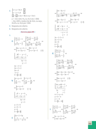 255 
2. x y 
544 1 
5 8 2 
1 5 
2 5 
2 5 5 
x y 
1 2 2 y 48 6 y 
24 3 
, 
, 
, , 
  
 
⇒ ⇒ 
y 5 24,3 (24,3 ‰ ou 24,3 em 1 000) 
 Em 2005 o índice foi de 26,6, ou seja, 
26,6% ou 26,6 por 1 000. 
3. Resposta em aberto. 
4. Resposta em aberto. 
Exercícios, página 191. 
1. 
a) 
2 1 
3 
1 
2 
1 
2 
2 1 
3 
3 
3 
2 
2 2 
x 
y 
y 
x 
x 
y 
y 
y 
y 
x 
1 
1 
5 
1 
5 
1 
1 
5 
1 
1 
1 
5 
 
  
  
⇒ 
( ) 
x 
x 
2 
1 
1 
2( 2) 
 
 
 
 
 
⇒ 
⇒ 
 
  
 
2 2 3 
1 
⇒ ( ) 
2 3 1 
2 2 
2 2 
2 2 2 
x y 
x y 
x y 
x y 
2 5 2 
2 1 5 
2 5 
2 1 5 ? 
2 2 5 
2 
2 4 4 
2 1 5 
3 6 
2 
x y 
x y 
y 
y 
1 
5 
5 
  
 
2x2252 
2x5212 
2x = 4 
x 52 
S5{(2,2)} 
b) 
x y 
x 
y 
x y 
x 
y 
y 
y 
x y 
x y 
1 5 
5 
1 5 
5 
1 
 1 
1 5 
2 5 ? 
9 
2 
1 
9 
2 
2 
2 
9 
2 0 
 
  
  
⇒ 
 
  
  
⇒ 
(21) 
  
 
x y 
x 
y 
y 
y 
x y 
x y 
5 
5 
1 5 
5 
1 5 
2 5 ? 
9 
1 
9 
2 
2 
2 
9 
2 0 
⇒ 
 
  
  
⇒ 
(21) 
  
 
x y 
x y 
1 5 
2 1 5 
y 
y 
1 
5 
5 
9 
2 0 
3 9 
3 
  
 
x1359 
x5923 
x 56 
S5{(6,3)} 
c) 
2 2 3 
1 
1 
1 
3 
2 3 2 
3 
1 3 
1 
x y 
y x 
x y 
x 
y x 
y 
y 
5 1 
2 
5 
2 
2 5 
2 
2 2 
5 
2 
 
  
  
⇒ 
( )( ) ( 221)( 23) 
 
  
  
x 
1 
3 
2 3 2 
3 
1 3 
1 
x y 
y x 
x y 
x 
y x 
y 
y 
5 1 
2 
5 
2 
2 5 
2 
2 2 
5 
2 
 
  
  
⇒ 
( )( ) ( 221)( 23) 
 
  
  
⇒ 
x 
⇒ 
 
  
 
⇒ ( ) 
2 3 2 
1 3 
2 3 2 
2 2 
x y 
x y 
x y 
x y 
2 5 
2 52 1 
2 5 
2 5 ? 2 
2 3 2 
2 2 4 
2 1 5 2 
2 
2 
x y 
x y 
2 5 
y 
y 
1 
2 52 
5 
  
 
2x23?252 
2x5216 
2x58 
x 54 
S5{(4,2)} 
d) 
 2 2 
1 
3 
3 7 
1 
2 
6 3 
3 
2 2 
3 
x y 
x y 
x y 
x 
x y 
x y 
x y 
x 
1 
1 
5 
2 
1 
5 
1 
1 
5 
  
  
⇒ 
( ) 1 
2 
1 
5 
( y 
) 
1 
1 
x y 
x 
x 
x 
( ) ( ) 
 
 
 
 
 
⇒ 
2 2 
2 3 7 
3 7 
2 3 7 
2 2 
3 
3 7 
1 
2 
6 3 
3 
2 2 
3 
x y 
x y 
x y 
x 
x y 
x y 
x y 
x 
1 
1 
5 
2 
1 
5 
1 
1 
5 
  
  
⇒ 
( ) 1 
2 
1 
5 
( y 
) 
1 
1 
x y 
x 
x 
x 
( ) ( ) 
 
 
 
 
 
⇒ 
2 2 
2 3 7 
3 7 
2 3 7 
⇒ 
 
⇒ ( )  
6 3 2 2 0 
2 2 3 7 
4 0 2 
2 7 
x y x y 
x y x 
x y 
x y 
1 2 2 5 
2 2 5 
1 5 ? 
 
 
2 2 5 
⇒ 
 
⇒ ( )  
6 3 2 2 0 
2 2 3 7 
4 0 2 
2 7 
x y x y 
x y x 
x y 
x y 
1 2 2 5 
2 2 5 
1 5 ? 
 
 
2 2 5 
8 2 0 
2 7 
7 7 
1 
x y 
x y 
x 
x 
1 5 
2 2 5 
1 
5 
5 
  
 
4 ?11y50 
y5024 
y 524 
S5{(1,24)} 
2. 
x 
y 
y 
x 
x 
y 
y 
y 
y 
x 
x 
x 
1 
1 
5 
1 
5 
1 
1 
5 
1 
1 
1 
5 
1 
4 
3 
1 
2 
2 
4 
4 
3 
3 
3 
2 
2 
4 8 
 
  
  
⇒ 
1 
2 5 2 
2 1 5 
2 
3 4 
4 2 8 
 
 
 
 
 
⇒ 
 
⇒ 
x y 
x y 
x 
y 
y 
x 
x 
y 
y 
y 
y 
x 
x 
x 
1 
1 
5 
1 
5 
1 
1 
5 
1 
1 
1 
5 
1 
4 
3 
1 
2 
2 
4 
4 
3 
3 
3 
2 
2 
4 8 
 
  
  
⇒ 
1 
2 5 2 
2 1 5 
2 
3 4 
4 2 8 
 
 
 
 
 
⇒ 
 
⇒ 
x y 
x y 
 