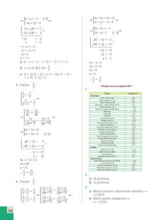 256 
⇒ ( )   
2 52 ? 
2 1 5 
 
⇒ 
x y 
x y 
1 2 
4 2 8 
2 2 2 
4 2 8 
2 6 
3 
x y 
x y 
x 
x 
2 52 
2 1 5 
1 
2 5 
5 2 
  
 
 
232y521 
2y52113 
2y52 
y 522 
a) y 2 x 5 22 2 (23) 5 22 1 3 5 1 
b) xy5 23  22 5 
3 
2 ( ) ( ) 
c) (x 1 y) (x 2 y) 5 (23 2 2)(23 1 2) 5 
5 (25) ? (21) 5 5 
3. Fração: 
x 
y 
x 
y 
x 
y 
x 
y 
y 
y 
x 
y 
y 
y 
5 
1 
5 
5 
1 
5 
1 
1 
7 
4 
2 
3 
2 
4 
4 
7 
4 
2 
2 2 
3 6 
2 2 
 
  
  
⇒ 
( ) ( ) 
 
 
 
 
 
  
 
  
 
2 1 5 2 
4 x 2 7 y 
5 
0 
2 x 2 3 y 
5 6 ? 2 
2 
2 52 
⇒ ( ) 
x 
y 
x 
y 
x 
y 
y 
y 
x 
y 
y 
y 
5 
1 
5 
5 
1 
5 
1 
1 
7 
4 
2 
3 
2 
4 
4 
7 
4 
2 
2 2 
3 6 
2 2 
 
  
  
⇒ 
( ) ( ) 
 
 
 
 
 
  
 
4 x 2 7 y 
5 
0 
2 x 2 3 y 
5 6 ? 2 
2 
⇒ ( ) 
y 
y 
x 
y 
y 
5 
1 
5 
1 
1 
7 
4 
2 
3 6 
2 2 
) ( ) 
⇒ ( ) 
  
 
4 x 2 7 y 
5 
0 
2 x 2 3 y 
5 6 ? 2 
2 
4 7 0 
4 6 12 
2 1 5 2 
12 
12 
x y 
x y 
2 5 
y 
y 
1 
2 52 
5 
  
 
4x27?1250 
4x584 
x 521 
 
x 
y 5 
21 
12 
4. Fração: 
x 
y 
x 
y 
x 
y 
x 
y 
y 
y 
1 
1 
5 
2 
2 
5 
1 
1 
5 
1 
1 
2 
2 
5 
6 
2 
2 
1 
2 
6 12 
6 2 
5 10 
6 2 
 
  
  
⇒ 
( ) (( ) 
( ) ( ) 
 
 
 
 
 
⇒ 
2 4 
2 2 
2 
2 2 
6 5 10 12 
x y 
2 
y 
y 
x y 
2 2 
x y 
5 
2 
2 
2 5 2 
2 522214 
 
⇒ 
x 
y 
x 
y 
x 
y 
y 
y 
1 
1 
5 
2 
2 
5 
1 
1 
5 
1 
1 
2 
2 
5 
6 
2 
2 
1 
2 
6 12 
6 2 
5 10 
6 2 
 
  
  
⇒ 
( ) (( ) 
( ) ( ) 
 
 
 
 
⇒ 
2 4 
2 2 
2 
2 2 
6 5 10 12 
x y 
2 
y 
y 
x y 
2 2 
x y 
5 
2 
2 
2 5 2 
2 522214 
 
⇒ 
⇒ ( ) 
⇒ 
6 x 2 5 y 
52 
2 
2 x 2 y 
5 2 ? 2 
3 
6 5 2 
6 3 6 
2 8 
2 8 
4 
x y 
x y 
y 
y 
y 
1 
2 52 
5 
5 
  
 
2x2452 
2x5214 
2x56 
x 53 
 
x 
y 5 
3 
4 
Chegou a sua vez!, página 193. 
1. 
Produto Variação em % 
Alimentação 
Arroz – tipo 2 (5 kg) 0,95 
Feijão carioquinha (1 kg) 0,00 
Açúcar refinado (5 kg) 1,58 
Café em pó – papel laminado (500 g) 1,25 
Farinha de trigo (1 kg) 21,20 
Farinha de mandioca torrada (500 g) 21,42 
Batata (kg) 21,43 
Cebola (kg) 22,01 
Alho (kg) 5,12 
Ovos brancos (dúzia) 22,84 
Margarina (250 g) 25,50 
Extrato de tomate (350–370 g) 4,79 
Óleo de soja (900 mL) 0,39 
Leite em pó integral (400–500 g) 20,75 
Macarrão com ovos (500 g) 0,00 
Biscoito maisena (200 g) 0,90 
Carne de primeira (kg) 2,01 
Carne de segunda sem osso (kg) 20,42 
Frango resfriado inteiro (kg) 0,52 
Salsicha avulsa (kg) 2,84 
Linguiça fresca (kg) 0,46 
Queijo mozarela fatiado (kg) 0,76 
Limpeza 
Sabão em pó (1 kg) 21,52 
Sabão em barra (unidade) 22,44 
Água sanitária (L) 1,12 
Detergente líquido (500 mL) 2,67 
Higiene pessoal 
Papel higiênico fino branco (4 unidades) 21,67 
Creme dental (90 g) 22,34 
Sabonete (unidade 90–100 g) 0,00 
Desodorante spray (90–100 mL) 6,67 
Absorvente aderente (10 unid.) 6,85 
2. 
a) 16 produtos 
b) 12 produtos 
3. 
a) Maior aumento: absorvente aderente R 
R 6,85% 
b) Maior queda: margarina R 
R 25,50% 
 