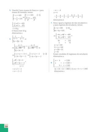 5 
258 
5. Usando f para massa do frasco e r para 
massa do remédio, temos: 
f 1 r 
5 
f r 
r 
f r 
f 
1 5 
1 5 ? 2 
1 
5 
420 
2 
235 
420 1 
2 
2 
470 
2 
 
  
  
⇒ 
 ( ) 
  
  
 
f r 
f r 
2 2 5 2 
1 5 
420 
2 470 
 
f 550 g 
O frasco tem 50 g. 
Alternativa e. 
6. 
1 
3 
1 
1 
5 
3 2 1 
1 
y 
3 1 
3 
x y x y 
3 
y x 
x 
2 2 
x y 
5 2 
2 
2 2 
5 
2 
2 
( ) 
 
  
  
⇒ ( )( ) ( ) 2 
5 2 
1 
3 2 2 
( ) 
 
  
  
⇒ 
y x 
1 
3 
1 
1 
3 2 1 
1 
y 
3 1 
3 
x y x y 
3 
y x 
x 
2 2 
x y 
5 2 
2 
2 2 
5 
2 
2 
( ) 
 
  
  
⇒ ( )( ) ( ) 2 
5 2 
1 
3 2 2 
( ) 
 
  
  
⇒ 
y x 
⇒ 
 
⇒ ( )   
2 1 52 1 
2 1 52 
2 1 52 ? 2 
2 1 52 
x y 
x y 
x y 
x y 
3 1 
2 3 2 
2 2 
2 3 2  
2 2 4 
2 3 2 
2 1 52 
2 
x y 
x y 
2 5 
y 
1 
5 
  
 
2x12522 
2x52222 
2x5 24 
x 54 
 
x 
y 
y 
x 2 5 2 5 
2 
5 5 
4 
2 
2 
4 
8 2 
4 
6 
4 
3 
2 
Alternativa b. 
7. Para x igual a ingresso de não estudante e 
y para ingresso de estudante, temos: 
x 1 y 
5 100 ? ( 2 
4 
) 8 x 1 4 y 
5 
620 
  
 
⇒ 
⇒ 
  
 
4 4 400 
8 4 620 
4 220 
2 2 5 2 
1 5 
1 
5 
5 
55 
x y 
x y 
x 
x 
x1y5100 
551y5100 
y5100255 
y 545 
Foram vendidos 45 ingressos de estudante. 
Alternativa a. 
8. 
a b 
a c 
1 5 
1 5 
1 5 
b c 
a b c 
1 
1 1 5 
1200 
1500 
1100 
2 2 2 3 
 
  
  
800 (;2)⇒a1 b1c51900 
Alternativa c. 
 