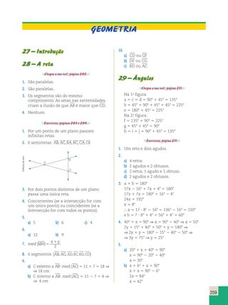 GEOMETRIA 
259 
27 – Introdução 
28 – A reta 
Chegou a sua vez!, página 202. 
1. São paralelas. 
2. São paralelas. 
3. Os segmentos são do mesmo 
comprimento. As setas nas extremidades 
criam a ilusão de que AB é maior que CD. 
4. Nenhum. 
Exercícios, páginas 203 e 204. 
1. Por um ponto de um plano passam 
infinitas retas. 
      
, , , , , 
2. 6 semirretas: AB AC BA BC CA CB 
10. 
a) CD ou GF 
b) DF ou CG 
c) BD ou AC 
29 – Ângulos 
Chegou a sua vez!, página 211. 
Na 1.a figura: 
a 5 c 5 d 5 908 1 458 5 1358 
b 5 458 1 908 1 458 1 458 5 2258 
e 5 1808 1 458 5 2258 
Na 2.a figura: 
f 5 1358 1 908 5 2258 
g 5 458 1 458 5 908 
h 5 i 5 j 5 908 1 458 5 1358 
Exercícios, página 211. 
1. Um reto e dois agudos. 
2. 
a) 4 retos. 
b) 2 agudos e 2 obtusos. 
c) 2 retos, 1 agudo e 1 obtuso. 
d) 2 agudos e 2 obtusos. 
3. a 1 b 5 1808 
17x 2 168 1 7x 1 48 5 1808 
17x 1 7x 5 1808 1 168 2 48 
24x 5 1928 
x 5 88 
 a 5 17 ? 88 2 168 5 1368 2 168 5 1208 
e b 5 7 ? 88 1 48 5 568 1 48 5 608 
4. 408 1 x 5 908 ⇒ x 5 908 2 408 ⇒ x 5 508 
2y 1 158 1 408 1 508 1 y 5 1808 ⇒ 
⇒ 2y 1 y 5 1808 2 158 2 408 2 508 ⇒ 
⇒ 3y 5 758 ⇒ y 5 258 
5. 
a) 208 1 x 1 408 5 908 
x 5 908 2 208 2 408 
x 5 308 
b) x 1 68 1 x 5 908 
x 1 x 5 908 2 68 
2x 5 848 
x 5 428 
arte 
de A 
Editoria ⇒ 4 cm B 
C 
3. Por dois pontos distintos de um plano 
passa uma única reta. 
4. Concorrentes (se a intersecção for com 
um único ponto) ou coincidentes (se a 
intersecção for com todos os pontos). 
5. 
a) 5 b) 6 c) 4 
6. 
a) 12 b) 9 
7. med MN 
x y 
( )5 
1 
2 
8. 6 segmentos (AB, AC, AD, BC, BD,CD) 
9. 
a) C externo a AB: med (AC) 5 11 1 7 5 18 ⇒ 
⇒ 18 cm 
b) C interno a AB: med (AC) 5 11 2 7 5 4 ⇒ 
 