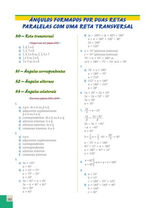 262 
ÂNGULOS FORMADOS POR DUAS RETAS 
PARALELAS COM UMA reta TRANSVERSAL 
30 – Reta transversal 
Chegou a sua vez!, página 222. 
a) 3ˆ , 4ˆ , 5ˆ e 6ˆ 
b) 1ˆ, 2ˆ , 7ˆ e 8ˆ 
c) 1ˆ, 4ˆ , 5ˆ e 8ˆ ou 2ˆ , 3ˆ , 6ˆ e 7ˆ 
d) 1ˆ e 5ˆ ou 2ˆ e 6ˆ 
e) 3ˆ e 7ˆ ou 4ˆ e 8ˆ 
31 – Ângulos correspondentes 
32 – Ângulos alternos 
33 – Ângulos colaterais 
Exercícios, páginas 232 a 234. 
1. 
a) o.p.v.: mˆ e nˆ ou pˆ e qˆ . 
b) adjacentes suplementares: 
pˆ e oˆ ou oˆ e qˆ . 
c) correspondentes: mˆ e pˆ ou nˆ e qˆ . 
d) alternos internos: nˆ e pˆ . 
e) alternos externos: mˆ e qˆ . 
f) colaterais internos: nˆ e oˆ . 
2. 
a) o.p.v. 
b) adjacentes suplementares 
c) correspondentes 
d) correspondentes 
e) alternos internos 
f) colaterais internos 
3. 
a) 3x 5 1358 
x 5 458 
b) x 1 258 5 758 
x 5 758 2 258 
x 5 508 
c) 3x 2 458 5 x 1 458 
3x 2 x 5 458 1 458 
2x 5 908 
x 5 458 
d) (x 2 1008) 1 (x 1 408) 5 1808 
x 1 x 5 1808 1 1008 2 408 
2x 5 2408 
x 5 1208 
4. a 5 758 (alternos internos) 
c 5 558 (alternos internos) 
758 1 b 1 558 5 1808 ⇒ 
⇒ b 5 1808 2 758 2 558 ⇒ b 5 508 
5. 
a) 708 1 a 5 1808 
a 5 1808 2 708 
a 5 1108 
b) 1528 1 a 5 1808 
a 5 1808 2 1528 
a 5 288 
6. 5x 1 208 5 2x 1 508 
5x 2 2x 5 508 2 208 
3x 5 308 
x 5 108 
7. 2 
3 
15 
x 
x o 5 2 
x x o 
2 
3 
3 45 
3 
5 
2 
2x 2 3x 5 2458 
2x 5 2458 
x 5 458 
b x o 
o 
2 
3 
2 
3 
o 5 5  5 5 
45 
90 
3 
30 
x 2 158 1 a 5 1808 
458 2 158 1 a 5 1808 
a 5 1808 2 458 1 158 
a 5 1508 
8. x 
y 
5 x y z 
o 
5 
o 
o 
1 1 5 
60 
40 
180 
  
 
⇒ 
9. 
a) a 5 558 
b 5 558 
c 5 1808 2 558 5 1258 
b) a 5 1808 2 1408 5 408 
b 5 1408 
c 5 408 
 