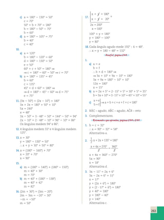 263 
c) a 5 1808 2 1308 5 508 
c 5 708 
508 1 b 1 708 5 1808 
b 5 1808 2 508 2 708 
b 5 608 
d) a 5 1808 2 1058 5 758 
b 5 408 
c 5 408 
10. 
a) a 5 1208 
b 5 1808 2 1208 5 608 
d 5 1808 2 1308 5 508 
e 5 508 
608 1 c 1 508 5 1808 ⇒ 
⇒ c 5 1808 2 608 2 508 ⇒ c 5 708 
b) a 5 1808 2 1358 5 458 
b 5 608 
c 5 1358 
458 1 d 1 608 5 1808 ⇒ 
⇒ d 5 1808 2 458 2 608 ⇒ d 5 758 
e 5 758 
11. (3x 2 508) 1 (2x 2 108) 5 1808 
3x 1 2x 5 1808 1 508 1 108 
5x 5 2408 
x 5 488 
3x 2 508 5 3  488 2 508 5 1448 2 508 5 948 
2x 2 108 5 2  488 2 108 5 968 2 108 5 868 
Os ângulos medem 948 e 868. 
12. 4 ângulos medem 558 e 4 ângulos medem 
1258. 
13. x 5 308 
y 5 1808 2 1308 5 508 
 x 1 y 5 308 1 508 5 808 
14. x 5 (1808 2 1608) 1 708 
x 5 208 1 708 
x 5 908 
15. 
a) m 5 (1808 2 1408) 1 (1808 2 1508) 
m 5 408 1 308 
m 5 708 
b) m 5 408 1 (1808 2 1388) 
m 5 408 1 428 
m 5 828 
16. (2m 1 308) 5 (3m 2 208) 
2m 2 3m 5 2208 2 308 
2m 5 2508 
m 5 508 
17. 
x y 
x y 
x 
x 
1 5 8 
2 5 8 
1 
5 8 
5 8 
180 
20 
2 200 
100 
 
 
 
  
1008 1 y 5 1808 
y 5 1808 2 1008 
y 5 808 
18. Cada ângulo agudo mede 1928  4 5 488. 
 x 5 y 5 180 2 488 5 1328 
Desafio!, página 234. 
1. 
a) a 5 e 
b 5 f 
 b 1 d 5 1808 ⇒ 
⇒ 3x 1 108 1 9x 2 108 5 1808 
3x 1 9x 5 1808 2 108 1 108 
12x 5 1808 
x 5 158 
b) a 5 2x 1 58 5 2  158 1 58 5 308 1 58 5 358 
b 5 3x 1 108 5 3  158 1 108 5 458 1 108 5 558 
c) 
a e 
b f 
5 a 1 b 1 c 5 e 1 f 1 c 5 
o 
5 
 
⇒ 180 
2. BÂC – agudo; ABˆ C – agudo; ACˆ B – reto 
3. Complementares. 
Retomando o que aprendeu, páginas 234 e 235. 
1. b 5 c 5 328 
 a 5 908 2 328 5 588 
Alternativa a. 
2. 
1 
2 
x 2x 135o 180o 1 1 5 
x x o o 1 1 
5 
4 270 
2 
360 
2 
x 1 4x 5 3608 2 2708 
5x 5 908 
x 5 188 
Alternativa d. 
3. 3x 2 118 5 2x 1 68 
3x 2 2x 5 68 1 118 
x 5 178 
y 1 (2x 1 68) 5 1808 
y 1 (2  178 1 68) 5 1808 
y 1 408 5 1808 
y 5 1808 2 408 
y 5 1408 
Alternativa c. 
 