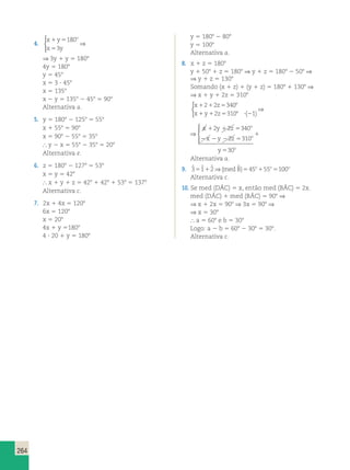 264 
4. 
o 1 5 
5 
x y 
x y 
180 
3 
 
⇒ 
⇒ 3y 1 y 5 1808 
4y 5 1808 
y 5 458 
x 5 3  458 
x 5 1358 
x 2 y 5 1358 2 458 5 908 
Alternativa a. 
5. y 5 1808 2 1258 5 558 
x 1 558 5 908 
x 5 908 2 558 5 358 
 y 2 x 5 558 2 358 5 208 
Alternativa e. 
6. z 5 1808 2 1278 5 538 
x 5 y 5 428 
 x 1 y 1 z 5 428 1 428 1 538 5 1378 
Alternativa c. 
7. 2x 1 4x 5 1208 
6x 5 1208 
x 5 208 
4x 1 y 51808 
4  20 1 y 5 1808 
y 5 1808 2 808 
y 5 1008 
Alternativa a. 
8. x 1 z 5 1808 
y 1 508 1 z 5 1808 ⇒ y 1 z 5 1808 2 508 ⇒ 
⇒ y 1 z 5 1308 
Somando (x 1 z) 1 (y 1 z) 5 1808 1 1308 ⇒ 
⇒ x 1 y 1 2z 5 3108 
x 1 2 1 2 z 
5 340 
8 
x 1 y 1 2 z 
5 310 8 ? ( 2 
1) 
 
⇒ 
⇒ 
  
 
2 2 340 
x y z 
x y z 
1 1 5 
2 2 2 5 
y 
o 
o 
o 
1 
5 
2 310 
30 
Alternativa a. 
9. 3ˆ 51ˆ 12ˆ ⇒(med Bˆ )545o155o5100o 
Alternativa c. 
10. Se med (DÂC) 5 x, então med (BÂC) 5 2x. 
med (DÂC) 1 med (BÂC) 5 908 ⇒ 
⇒ x 1 2x 5 908 ⇒ 3x 5 908 ⇒ 
⇒ x 5 308 
 a 5 608 e b 5 308 
Logo: a 2 b 5 608 2 308 5 308. 
Alternativa c. 
 