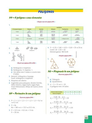 265 
34 – O polígono e seus elementos 
Chegou a sua vez!, página 241. 
1. 
Quadriláteros 
N de peças do tangram Triângulos Quadrados Retângulos Paralelogramos Trapézios 
4 peças 
5 peças 
6 peças não é possível não é possível o retângulo ao lado 
7 peças 
POLÍGONOS 
2. 
pentágono hexágonos 
3. 
Brasil real, páginas 241 e 242. 
1. 
a) Retângulos e trapézios. 
b) Retângulos: 9; trapézio: 1. 
c) Um deles tem 5 lados e o outro tem 
6 lados. 
2. Barsotti: triângulos e losango. 
Sued: retângulos e trapézios. 
3. Resposta em aberto. 
4. Sugestões para pesquisa: Aluísio Carvão, 
Hélio Oiticica, Lygia Clark, Lygia Pape, 
Frans Weissmann, Willys de Castro, entre 
outros. 
35 – Perímetro de um polígono 
Exercícios, página 244. 
1. P  2  1,3  1,3  2  1,3  1,3  9,2 ⇒ 
⇒ 9,2 cm 
2. P  8x 
8x  180 ⇒ x  22,5 ⇒ 22,5 cm 
3. P  12,5 cm  8,5 cm  9 cm 
P  30 cm 
4. P  6,70  3,80  4,50  5,00  20 ⇒ 20 m 
Custo: 20  2,50  50 
Deverei gastar: R$ 50,00. 
Desafio!, página 244. 
1. 2. 
36 – Diagonais de um polígono 
Exercícios, página 247. 
1. 
a) Triângulo. 
b) Quadrilátero. 
2. n  3  15 ⇒ n  18 
O polígono tem 18 lados. 
3. 
Número de lados do polígono 8 15 20 28 
Número de diagonais d1 d2 d3 d4 
d1 
 ( ) 
8  8  
3 
2 
8 5 
2 
  
20 
 
d2 
 ( ) 
15  15  
3 
2 
15 12 
2 
  
90 
 
d3 
 ( ) 
20  20  
3 
2 
20 17 
2 
  
170 
 
d4 
 ( ) 
28  28  
3 
2 
28 25 
2 
  
350 
 
Editoria de arte 
Editoria de arte 
Editoria de arte 
Hexágono 
 