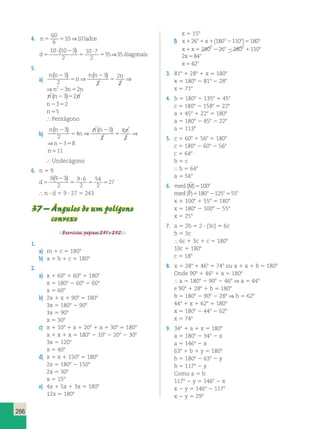 266 
60 
6 
10⇒10 
4. n5 5 lados 
35 35 ( ) ⇒ 
? 2 
d5 5 
diagonais 
? 
5 
10 10 3 
2 
10 7 
2 
5. 
a) 
n ( n 
2 3 
) n ( n 3 
) 5 
n 
⇒ 2 
2 
n 
2 
5 
⇒ 
2 
2 
⇒n223n52n 
n (n23)52n 
n2352 
n55 
 Pentágono 
b) 
n ( n 
2 3 
) n ( n 3 
) 5 
4 
n 
⇒ 2 
8 
n 
5 
⇒ 
2 
2 
2 
⇒n2358 
n511 
 Undecágono 
6. n 5 9 
d5 
( 2 
) 
? 
5 
5 5 
27 9 9 3 
2 
9 6 
2 
54 
2 
 n ? d 5 9 ? 27 5 243 
37 – Ângulos de um polígono 
convexo 
Exercícios, páginas 251 e 252. 
1. 
a) m 1 c 5 1808 
b) a 1 b 1 c 5 1808 
2. 
a) x 1 608 1 608 5 1808 
x 5 1808 2 608 2 608 
x 5 608 
b) 2x 1 x 1 908 5 1808 
3x 5 1808 2 908 
3x 5 908 
x 5 308 
c) x 1 108 1 x 1 208 1 x 1 308 5 1808 
x 1 x 1 x 5 1808 2 108 2 208 2 308 
3x 5 1208 
x 5 408 
d) x 1 x 1 1508 5 1808 
2x 5 1808 2 1508 
2x 5 308 
x 5 158 
e) 4x 1 5x 1 3x 5 1808 
12x 5 1808 
x 5 158 
f) x o x o o o 126 1 1(180 2110 )5180 
x x o o o o 1 5 180 226 2180 1110 
2x 84o 5 
x o 542 
3. 818 1 288 1 x 5 1808 
x 5 1808 2 818 2 288 
x 5 718 
4. b 5 1808 2 1358 5 458 
c 5 1808 2 1588 5 228 
a 1 458 1 228 5 1808 
a 5 1808 2 458 2 228 
a 5 1138 
5. c 1 608 1 568 5 1808 
c 5 1808 2 608 2 568 
c 5 648 
b 5 c 
 b 5 648 
a 5 568 
6. med (Mˆ )5100o 
med (Pˆ )5180o2125o555o 
x 1 1008 1 558 5 1808 
x 5 1808 2 1008 2 558 
x 5 258 
7. a 5 2b 5 2 ? (3c) 5 6c 
b 5 3c 
 6c 1 3c 1 c 5 1808 
10c 5 1808 
c 5 188 
8. x 5 288 1 468 5 748 ou a 1 x 1 b 5 1808 
Onde 908 1 468 1 a 5 1808 
 a 5 1808 2 908 2 468 ⇒ a 5 448 
e 908 1 288 1 b 5 1808 
b 5 1808 2 908 2 288 ⇒ b 5 628 
448 1 x 1 628 5 1808 
x 5 1808 2 448 2 628 
x 5 748 
9. 348 1 a 1 x 5 1808 
a 5 1808 2 348 2 x 
a 5 1468 2 x 
638 1 b 1 y 5 1808 
b 5 1808 2 638 2 y 
b 5 1178 2 y 
Como a 5 b: 
1178 2 y 5 1468 2 x 
x 2 y 5 1468 2 1178 
x 2 y 5 298 
 