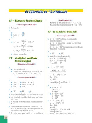 270 
Estudando os triângulos 
39 – Elementos de um triângulo 
Explorando, páginas 268 e 269. 
1. Triângulo. 
2. 
a) 1 d) 2 
b) 2, 3 e 4 e) 4 
c) 5 
3. 
400 
m2 
a) A1 5 A2 5 5 
2 
200 m2 
600 
m2 
B1 5 B2 5 5 
2 
300 m2 
500 
m2 
C1 5 C2 5 5 
2 
250 m2 
b) Forma triangular. 
40 – Condição de existência 
de um triângulo 
Chegou a sua vez!, página 271. 
2. 
a) Sim, nos itens b e c. 
b) Poderá ter medidas que variam de 2 a 
8 cm, ou seja, 2, 3, 4, 5, 6, 7 ou 8 cm. 
Exercícios, páginas 272 e 273. 
1. 
a) Sim. d) Não (7 5 5 1 2). 
b) Sim. e) Não (15  8 1 6). 
c) Sim. f) Sim. 
2. 
a) BC b) AB c) ˆB 
3. Não é possível, pois 120 cm  70 cm 1 48 cm. 
4. As possíveis medidas do 3.o lado são 8 cm 
ou 9 cm. 
5. A medida mínima para o 3.o lado deve ser 
4 cm. 
6. Como as medidas de dois lados são 7 cm 
e 4 cm, a medida do terceiro lado deve ser 
um valor entre 4 cm e 10 cm. 
7. O maior lado pode medir 10 cm ou 11 cm. 
Desafio!, página 273. 
Mínima: 24 km (maior que 55 2 32 5 23). 
Máxima: 86 km (menor que 55 1 32 5 87). 
41 – Os ângulos no triângulo 
Exercícios, páginas 276 e 277. 
1. a 1 b 5 180° (externo e interno são 
suplementares). 
a 5 c 1 d (externo é a soma dos internos 
não adjacentes). 
b 1 c 1 d 5 180° (soma dos internos de um 
triângulo qualquer). 
2. 
a) BC b) PN 
3. med(Pˆ )5med(Mˆ )1med(Nˆ ) 
117° 5 72° 1 med N ( ˆ ) 
117° 2 72° 5 med N ( ˆ ) 
 med N ( ˆ ) 5 45° 
4. 
x 
x o o 
2 
1 278 5135 
x 1 x 2 
o o 5 
2 156 
2 
270 
2 
x 1 2x 5 270° 1 156° 
3x 5 426° 
x 5 142° 
 med B 
x o 
142 
2 
( ˆ )5 2 
5 5 71 
o 5. 
a) x 1 x 5 130° 
2x 5 130° 
x 5 65° 
b) x 1 90° 5 160° 
x 5 160° 2 90° 
x 5 70° 
6. x 1 x 2 20° 5 116° 
x 1 x 5 116° 1 20° 
2x 5 136° 
x 5 68° 
med (Aˆ )5180o2116o564o 
med(Bˆ )5x568o 
med(Cˆ )5x220o568o220o548o 
 