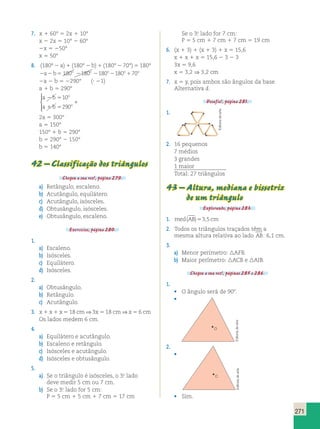 271 
7. x  60°  2x  10° 
x  2x  10°  60° 
x  50° 
x  50° 
8. (180°  a)  (180°  b)  (180°  70°)  180° 
ab 180o 180o 180o180o70o 
a  b  290° ( 1) 
a  b  290° 
a  b 
 
10 
o 
 
a  b 
 
290 
o 
  
 
2a  300° 
a  150° 
150°  b  290° 
b  290°  150° 
b  140° 
42 – Classificação dos triângulos 
Chegou a sua vez!, página 279. 
a) Retângulo, escaleno. 
b) Acutângulo, equilátero. 
c) Acutângulo, isósceles. 
d) Obtusângulo, isósceles. 
e) Obtusângulo, escaleno. 
Exercícios, página 280. 
1. 
a) Escaleno. 
b) Isósceles. 
c) Equilátero. 
d) Isósceles. 
2. 
a) Obtusângulo. 
b) Retângulo. 
c) Acutângulo. 
3. x  x  x  18 cm ⇒ 3x  18 cm ⇒ x  6 cm 
Os lados medem 6 cm. 
4. 
a) Equilátero e acutângulo. 
b) Escaleno e retângulo. 
c) Isósceles e acutângulo. 
d) Isósceles e obtusângulo. 
5. 
a) Se o triângulo é isósceles, o 3.o lado 
deve medir 5 cm ou 7 cm. 
b) Se o 3.o lado for 5 cm: 
P  5 cm  5 cm  7 cm  17 cm 
Se o 3.o lado for 7 cm: 
P  5 cm  7 cm  7 cm  19 cm 
6. (x  3)  (x  3)  x  15,6 
x  x  x  15,6  3  3 
3x  9,6 
x  3,2 ⇒ 3,2 cm 
7. x  y, pois ambos são ângulos da base. 
Alternativa d. 
Desafio!, página 281. 
1. 
2. 16 pequenos 
7 médios 
3 grandes 
1 maior 
Total: 27 triângulos 
43 – Altura, mediana e bissetriz 
de um triângulo 
Explorando, página 283. 
1. med(AB)3,5cm 
2. Todos os triângulos traçados têm a 
mesma altura relativa ao lado AB: 6,1 cm. 
3. 
a) Menor perímetro: AFB. 
b) Maior perímetro: ACB e AIB. 
Chegou a sua vez!, páginas 285 e 286. 
1. 
• O ângulo será de 90. 
• 
O 
2. 
• 
C 
• Sim. 
Editoria de arte 
Editoria de arte Editoria de arte 
 