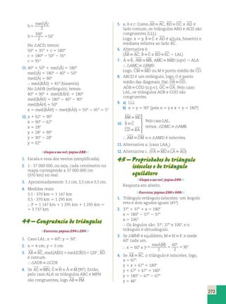 273 
b 
med A 
5 
( ˆ ) 
2 
b 
o 
100 
2 
o 5 5 
50 
No ACD, temos: 
50° 1 35° 1 c 5 180° 
c 5 180° 2 50° 2 35° 
c 5 95° 
11. 40° 1 50° 1 med A ( ˆ ) 5 180° 
med A ( ˆ ) 5 180° 2 40° 2 50° 
med A ( ˆ ) 5 90° 
 med(BAˆ S) 5 45° (bissetriz) 
No AHB (retângulo), temos: 
40° 1 90° 1 med(BAˆH) 5 180° 
med(BAˆH) 5 180° 2 40° 2 90° 
med(BAˆH) 5 50° 
x 5 med(BAˆH) 2 med(BAˆ S) 5 50° 2 45° 5 5° 
12. x 1 628 5 908 
x 5 908 2 628 
x 5 288 
y 1 288 5 908 
y 5 908 2 288 
y 5 628 
Chegou a sua vez!, página 288. 
1. Escala e rosa dos ventos (simplificada). 
2. 1 : 37 000 000, ou seja, cada centímetro no 
mapa corresponde a 37 000 000 cm 
(370 km) no real. 
3. Aproximadamente: 3,1 cm, 3,5 cm e 3,5 cm. 
4. Medidas reais: 
3,1 ? 370 km 5 1 147 km 
3,5 ? 370 km 5 1 295 km 
 P 5 1 147 km 1 1 295 km 1 1 295 km 5 
5 3 737 km 
44 – Congruência de triângulos 
Exercícios, páginas 294 e 295. 
1. Caso LAL; x 5 608; y 5 308. 
2. x 5 4 cm; y 5 5 cm 
3. ABBC, med(ABˆD)5med(CBˆD)5120o , BD 
é comum. 
ADBCDB 
4. Se ACMN, Cˆ Nˆ e Aˆ Mˆ (90o). Então, 
pelo caso ALA os triângulos ABC e MPN 
são congruentes, logo ABPM. 
5. a, b e c: Como ABAC, BDDC e AD é 
lado comum, os triângulos ABD e ACD são 
congruentes (LLL). 
Logo: x 5 y, Bˆ Cˆ e AD é altura, bissetriz e 
mediana relativa ao lado BC. 
6. Alternativa b. 
(ABAC; Bˆ Cˆ e BDEC 2 LAL) 
7. Aˆ Bˆ , AMMB, AMˆ CBMˆ D (opv) 2 ALA 
 AMCBMD 
Logo, CMMD ou M é ponto médio de CD. 
8. ABCD é um retângulo; logo, O é ponto 
médio das diagonais. Daí: OBOD, 
AOˆ BCOˆ D (o.p.v.), OCOA. Pelo caso 
LAL, os triângulos AOB e COD são 
congruentes. 
9. a) LLL 
b) x 5 y 5 908 (pois x 5 y e x 1 y 5 1808) 
10. 
BM MC 
B C 
CD BA 
Pelo caso LAL 
temos DMC AM 
 
 
 
 
ˆ ˆ , 
: 
 
  
  
  B. 
 AMDM e o AMD é isósceles. 
11. Alternativa a. (caso LAAo) 
12. Alternativa c. (VAMOe LAAO) 
45 – Propriedades do triângulo 
isósceles e do triângulo 
equilátero 
Chegou a sua vez!, página 299. 
Resposta em aberto. 
Exercícios, páginas 299 e 300. 
1. Triângulo retângulo isósceles: um ângulo 
reto e dois agudos iguais (458). 
2. 378 1 378 1 x 5 1808 
x 5 1808 2 378 2 378 
x 5 1068 
 Os ângulos são: 378, 378 e 1068, e o 
triângulo é obtusângulo. 
3. Se MNP é equilátero, MNP, e mede 
608 cada um. 
 x 5 608 e y 
( ˆ ) 
2 
med M o 
60 
2 
o 5 5 5 
30 
4. Se ABBC, o triângulo é isósceles; logo, 
x 5 678. 
y 1 x 1 678 5 1808 
y 1 678 1 678 5 1808 
y 5 1808 2 678 2 678 
y 5 468 
 