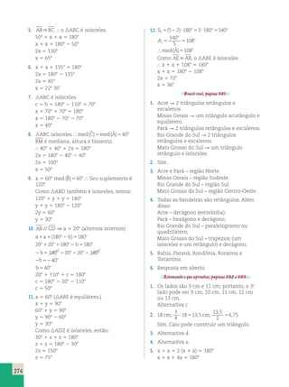 274 
5. ABBC  o ABC é isósceles. 
508 1 x 1 x 5 1808 
x 1 x 5 1808 2 508 
2x 5 1308 
x 5 658 
6. x 1 x 1 1358 5 1808 
2x 5 1808 2 1358 
2x 5 458 
x 5 228 30’ 
7. ABC é isósceles. 
c 5 b 5 1808 2 1108 5 708 
x 1 708 1 708 5 1808 
x 5 1808 2 708 2 708 
x 5 408 
8. ABC isósceles med(Cˆ )5med(Aˆ )540o 
BM é mediana, altura e bissetriz. 
 408 1 408 1 2x 5 1808 
2x 5 1808 2 408 2 408 
2x 5 1008 
x 5 508 
9. x 5 608 med (Bˆ )560o  Seu suplemento é 
1208. 
Como ABD também é isósceles, temos: 
1208 1 y 1 y 5 1808 
y 1 y 5 1808 2 1208 
2y 5 608 
y 5 308 
10. AB // CD ⇒ a 5 208 (alternos internos) 
a a b 
(180 ) 180 
1 1 2 5 
1 1 2 5 
2 5 2 
20 20 180 b 
180 
b 
o o 
o o o o 
o o 
180 20 22 2 
b 
b 
208 1 1108 1 c 5 1808 
c 5 1808 2 208 2 1108 
c 5 508 
2 52 
5 
20 180 
40 
40 
o o 
o 
o 
11. x 5 608 (ABE é equilátero.) 
x 1 y 5 908 
608 1 y 5 908 
y 5 908 2 608 
y 5 308 
Como ADZ é isósceles, então: 
308 1 z 1 z 5 1808 
z 1 z 5 1808 2 308 
2z 5 1508 
z 5 758 
12. S 
( 5 2 ) 
180 3 180 540 
5 5 2  5  5 
A 
med A 
o o o 
i 
o 
o 
540 
5 
108 
5 5 
 ( ˆ ) 5 
108o 
Como AEAB, o ABE é isósceles. 
 x 1 x 1 1088 5 1808 
x 1 x 5 1808 2 1088 
2x 5 728 
x 5 368 
Brasil real, página 301. 
1. Acre R 2 triângulos retângulos e 
escalenos. 
Minas Gerais R um triângulo acutângulo e 
equilátero. 
Pará R 2 triângulos retângulos e escalenos. 
Rio Grande do Sul R 2 triângulos 
retângulos e escalenos. 
Mato Grosso do Sul R um triângulo 
retângulo e isósceles. 
2. Sim. 
3. Acre e Pará – região Norte. 
Minas Gerais – região Sudeste. 
Rio Grande do Sul – região Sul. 
Mato Grosso do Sul – região Centro-Oeste. 
4. Todas as bandeiras são retângulos. Além 
disso: 
Acre – decágono (estrelinha); 
Pará – hexágono e decágono; 
Rio Grande do Sul – paralelogramo ou 
quadrilátero; 
Mato Grosso do Sul – trapézios (um 
isósceles e um retângulo) e decágono. 
5. Bahia, Paraná, Rondônia, Roraima e 
Tocantins. 
6. Resposta em aberto. 
Retomando o que aprendeu, páginas 302 e 303. 
1. Os lados são 3 cm e 11 cm; portanto, o 3.o 
lado pode ser 9 cm, 10 cm, 11 cm, 12 cm 
ou 13 cm. 
Alternativa c. 
2. 18 
3 
4 
18 13 5 
13 , 
5 
2 
cm;  5 , cm; 5 6 , 
75 
Sim, Caio pode construir um triângulo. 
3. Alternativa d. 
4. Alternativa a. 
5. x 1 x 1 2 (x 1 x) 5 1808 
x 1 x 1 4x 5 1808 
 