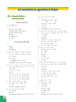 276 
Estudando os quadriláteros 
46 – O quadrilátero e 
seus elementos 
Explorando, página 305. 
1. Quadrilátero. 
2. 
a) Fig. 1, Fig. 2, Fig. 3. 
b) Fig. 1, Fig. 2, Fig. 3, Fig. 4. 
c) Fig. 1, Fig. 2, Fig. 3. 
d) Fig. 4. 
e) Nenhuma. 
f) Fig. 1. 
Exercícios, páginas 307 e 308. 
1. 
a) P  
b) PS 
c) PR eQS 
2. x 1 2x 1 34 cm 1 24 cm 5 103 cm 
x 1 2x 5 103 cm 2 34 cm 2 24 cm 
3x 5 45 cm 
x 5 15 cm 
med(AB)5AB5x515cm 
med(BC)2BC52x52?15cm530 cm 
3. 3x 1 1 1 2x 1 7 1 4x 2 3 1 3x 2 2 5 51 
3x 1 2x 1 4x 1 3x 5 51 2 1 2 7 1 3 1 2 
12x 5 48 
x 5 4 ⇒ x 5 4 cm 
Lados: 
3x 1 1 5 3 ? 4 1 1 5 13 ⇒ 13 cm 
2x 1 7 5 2 ? 4 1 7 5 15 ⇒ 15 cm 
4x 2 3 5 4 ? 4 2 3 5 13 ⇒ 13 cm 
3x 2 2 5 3 ? 4 2 2 5 10 ⇒ 10 cm 
4. 738 1 1028 1 988 1 x 5 3608 
x 5 3608 2 738 2 1028 2 988 
x 5 878 
O quarto ângulo mede 878. 
5. x 1 5x 1 2x 1 4x 5 3608 
12x 5 3608 
x 5 308 
Os ângulos medem 308, 1508, 608 e 1208. 
x o o 1 1 1 5 2 
6. x x 
75 360 
x x x o o 1 1 1 
2 2 150 
2 
720 
2 
5 
2x 2x x 720o 150o 1 1 5 2 
5x 570o 5 
x o 5114 
Os ângulos são 1148, 1148 e 578. 
7. 2x 1 358 1 x 1 258 1 3x 1 x 1 208 5 3608 
2x 1 x 1 3x 1 x 5 3608 2 358 2 258 2 208 
7x 5 2808 
x 5 408 
Ângulos: 
2x 1 358 5 2 ? 408 1 358 5 1158 
x 1 258 5 408 1 258 5 658 
3x 5 3 ? 408 5 1208 
x 1 208 5 408 1 208 5 608 
8. b 5 c 5 3a e d 5 2a 
a 1 3a 1 3a 1 2a 5 3608 
9a 5 3608 
a 5 408 
Assim: 
a 5 408 
b 5 c 5 1208 
d 5 808 
9. 3x22481x1681x11281x212853608 
3x1x1x1x536081248268 2128 1128 
6x53788 
x 5638 
Ângulos: 
3x 2 248 5 3 ? 638 2 248 5 1658 
x 1 68 5 638 1 68 5 698 
x 1 128 5 638 1 128 5 758 
x 2 128 5 638 2 128 5 518 
10. 
y 2 
x 
y 1 
x 
y 
y 
5 8 
5 8 
8 
8 
1 
5 
5 
80 
180 
2 260 
130 
  
 
13081x51808 
x5180821308 
x 5508 
Os ângulos são: 508, 908, 908 e 1308. 
 