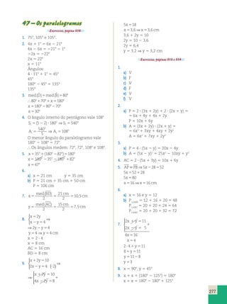 277 
47 – Os paralelogramos 
Exercícios, página 310. 
1. 758, 1058 e 1058. 
2. 4x 1 18 5 6x 2 218 
4x 2 6x 5 2218 2 18 
22x 5 2228 
2x 5 228 
x 5 118 
Ângulos: 
4 ? 118 1 18 5 458 
458 
1808 2 458 5 1358 
1358 
3. med(Dˆ )5med(Bˆ )5808 
 80817081x51808 
x5180828082708 
x 5308 
4. O ângulo interno do pentágono vale 1088 
⇒ 
S S 
i 
A A 
o 
(5 2) 180 540 
540 
5 2 ? 5 
i 
o 
i 
o 
i 
o 
5 5 
5 
108 
⇒ 
O menor ângulo do paralelogramo vale 
1808 2 1088 5 728. 
 Os ângulos medem: 728, 728, 1088 e 1088. 
5. x o o o o 135 1(180 282 )5180 
x o o o o 5 180 235 2180 182 
x 5478 
6. 
a) x 5 21 cm y 5 35 cm 
b) P 5 21 cm 1 35 cm 1 50 cm 
P 5 106 cm 
7. x 
med ( BD ) 
cm 
5 5 5 , 
cm 
2 
21 
2 
10 5 
y 
med ( AC ) 
cm 
5 5 5 , 
cm 
2 
15 
2 
7 5 
8. 
x 2 
y 
x y 
5 
2 5 
4 
 
⇒ 
⇒2y2y54 
y54 ⇒y54 cm 
x 5 2 ? 4 
x 5 8 cm 
AC 5 16 cm 
BD 5 8 cm 
9. 
  
 
x y 
x y 
2 10 
1 5 
2 5 ? 
2 4 ( 2) 
⇒ 
⇒ 
  
 
x y 
x y 
1 5 
2 5 
1 
2 10 
4 2 8 
5x518 
x53,6⇒x53,6 cm 
3,6 1 2y 5 10 
2y 5 10 2 3,6 
2y 5 6,4 
y 5 3,2 ⇒ y 5 3,2 cm 
Exercícios, páginas 313 e 314. 
1. 
a) V 
b) F 
c) V 
d) F 
e) V 
f) V 
2. 
a) P 5 2 ? (3x 1 2y) 1 2 ? (2x 1 y) 5 
5 6x 1 4y 1 4x 1 2y 
P 5 10x 1 6y 
b) A 5 (3x 1 2y) ? (2x 1 y) 5 
5 6x2 1 3xy 1 4xy 1 2y2 
A 5 6x2 1 7xy 1 2y2 
3. 
a) P 5 4 ? (5x 2 y) 5 20x 2 4y 
b) A 5 (5x 2 y)2 5 25x2 2 10xy 1 y2 
4. AC 5 2 ? (5x 1 3y) 5 10x 1 6y 
5. APPB⇒5x228552 
5x552128 
5x580 
x516⇒x516 cm 
6. 
a) x 5 16 e y 5 12 
b) PAMB 5 12 1 16 1 20 5 48 
ABC 5 20 1 20 1 24 5 64 
P 
ABD 5 20 1 20 1 32 5 72 
P 
7. 
2 11 
2 5 
4 16 
x y 
x y 
x 
x 
1 5 
2 5 
4 
1 
5 
5 
  
 
2? 41y511 
81y511 
y51128 
y 53 
8. x 5 908, y 5 458 
9. x 1 x 1 (1808 2 1258) 5 1808 
x 1 x 5 1808 2 1808 1 1258 
 