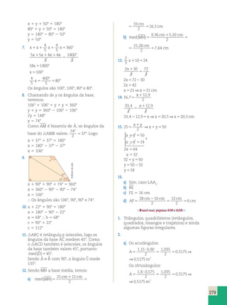 279 
x 1 y 1 508 5 1808 
808 1 y 1 508 5 1808 
y 5 1808 2 808 2 508 
y 5 508 
4 
5 
4 
5 
7. x 1 x 1 x 1 x 5 
360 
o x x x x o 1 1 1 
5 5 4 4 
5 
1800 
5 
5 
18x 1800o 5 
x o 5100 
4 
5 
o 
400 
5 
o 5 5 
x 80 
Os ângulos são 1008, 1008, 808 e 808. 
8. Chamando de y os ângulos da base, 
teremos: 
1068 1 1068 1 y 1 y 5 3608 
y 1 y 5 3608 2 1068 2 1068 
2y 5 1488 
y 5 748 
Como AM é bissetriz de ˆA 
, , , 
, os ângulos da 
base do AMB valem 
74 
2 
37 8 
5 8. Logo: 
x 1 378 1 378 5 1808 
x 5 1808 2 378 2 378 
x 5 1068 
9. 
med MN 
cm 1 
cm cm 
( )5 5 5 
, cm 
21 12 
2 
33 
2 
16 5 
b) med MN 
, , , 
cm 1 
cm cm 
( ) 5 5 5 
, 
cm 
9 36 592 
2 
15 28 
2 
7 64 
med MN 
cm 1 
cm cm 
( ) 5 5 5 
, 
cm 
9 36 592 
2 
15 28 
2 
7 64 
13. 2 
x110524 
3 
2 30 
3 
72 
3 
x 1 
5 
2x572230 
2x542 
x521⇒x521 cm 
14. 16 7 
12 9 
2 
, 
, 
5 
x1 
33 4 
2 
, , 
12 9 
2 
5 
x1 
33,4212,95x⇒x520,5⇒x520,5cm 
15. 25 
1 
5 50 
2 
1 5 
x y 
⇒x y 
x y 
x y 
x 
x 
1 5 
2 5 
1 
5 
5 
50 
14 
2 64 
32 
  
 
321y550 
y550232 
y 518 
16. 
a) Sim; caso LAAo. 
b) BE 
c) FE 5 16 cm 
d) AF 
cm 2 
cm cm 
5 5 5 
cm 
28 16 
2 
12 
2 
6 
Brasil real, páginas 319 e 320. 
1. Triângulos, quadriláteros (retângulos, 
quadrados, losangos e trapézios) e ainda 
algumas figuras irregulares. 
2. 
a) Os acutângulos: 
? 
A5 5 5 
m 
1 15 090 
2 
1 035 
2 
0 5175 0 5175 2 , , , 
, ⇒ , 
? 
A5 5 5 
m 
1 15 090 
2 
1 035 
2 
0 5175 0 5175 2 , , , 
, ⇒ , 
Os obtusângulos: 
1 8 ? 
0 575 
A5 5 5 
m 
2 
1 035 
2 
0 5175 0 5175 2 , , , 
, ⇒ , 
? 
1 
A5 5 5 
m 
1 8 0 575 
2 
1 035 
2 
0 5175 0 5175 2 , , , 
, ⇒ , 
37 
37 
x 
x 1 908 1 908 1 748 5 3608 
x 5 3608 2 908 2 908 2 748 
x 5 1068 
 Os ângulos são 1068, 908, 908 e 748. 
10. a 1 228 1 908 5 1808 
a 5 1808 2 908 2 228 
a 5 688  b 5 688 
c 5 908 1 228 
c 5 1128 
11. ABC é retângulo e isósceles, logo os 
ângulos da base AC medem 458. Como 
o ACD também é isósceles, os ângulos 
da base também valem 458, portanto 
med(Dˆ )5458. 
Sendo ˆ ˆ A B  com 908, o ângulo ˆC mede 
1358. 
12. Sendo MN a base média, temos: 
a) med MN 
cm cm cm 
( )5 5 5 
, cm 
21 12 
2 
33 
2 
16 5 
Editoria de arte 
 