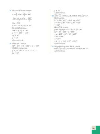 281 
8. No quadrilátero, temos: 
x 
x 
3 
x 1 1 2 
x 
1 5 360 
o 2 
2 
x x x x o 1 1 1 
2 4 3 
2 
720 
2 
5 
10x 720o 5 
x o B o o 572  ˆ 5272 5144 
No BMN, temos: 
1448 1 y 1 y 5 1808 
y 1 y 5 1808 2 1448 
2y 5 368 
y 5 188 
Alternativa d. 
9. No ABD, temos: 
728 1 (218 1 y) 1 (218 1 y) 5 1808 
(CBD – isósceles) 
y 1 y 5 1808 2 728 2 218 2 218 
2y 5 668 
y 5 338 
Alternativa c. 
10. AB // CD  No CDE, temos med(Dˆ )582o. 
No trapézio: 
82o1(180o282o)1118o1y5360o 
y o o o o o 5360 282 2180 182 2118 
y o 562 
No CDE, temos: 
(180o2118o)182o1(180o2x)5180o 
62o182o1180o2x5180o 
2x5 180o 262o282o 2180o 
2x52144o 
x o 5144 
 x 1 y 5 1448 1 628 5 2068 
Alternativa a. 
11. No paralelogramo ABCF, temos 
med (C  
) 5 55°, portanto o valor de x é 55°. 
Alternativa c. 
 