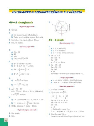 Estudando a circunferência E o Círculo 
282 
49 – A circunferência 
Explorando, página 326. 
1. Círculo. 
2. 
a) Em linha reta, até o bebedouro. 
b) Todos percorrerão a mesma distância. 
3. Em linha reta, na direção de Gílson. 
4. Sim, 10 metros. 
Exercícios, página 328. 
1. 
a) OA eOB 
b) AB 
c) Não. 
d) Sim, pois OAOB. 
2. 
a) d 5 2 ? 15 cm 5 30 cm 
b) d 5 2 ? 0,75 cm 5 1,50 cm 
c) d52? cm5 cm 
1 
4 
1 
2 
3 
2 
d) d5 2 ? cm5 3 
cm 
3. 
a) r 
54 
2 
cm 
5 5 27 
cm 
b) r 
11 
2 
cm 
5 5 5,5 
cm 
4. AB 5 PB 2 PA 
AB 5 72 cm 2 38 cm 5 34 cm (diâmetro) 
r 
34 
2 
cm 
5 5 17 
cm 
5. 
a) r 5 10,5 cm ⇒ , 5 2 ? 10,5 cm 5 21 cm 
b) , 5 61 cm ⇒ r5 cm5 cm 
61 
2 
30,5 
6. Média mínima: 2 ? 6 cm 5 12 cm 
Explorando, páginas 328 e 329. 
1. São iguais. 
2. Sim. 
3. 
A 
B 
C 
50 – O círculo 
Editoria de arte 
Exercícios, página 331. 
1. 
a) x . 10 (externo) 
b) x , 10 (interno) 
c) x 5 10 (na circunferência) 
2. 3x 1 5 5 20 
3x 5 20 2 5 
3x 5 15 
x 5 5 ⇒ x 5 5 cm 
3. 7x 1 33 . 75 
7x . 75 2 33 
7x . 42 
x . 6 
Portanto, o menor valor inteiro será x 5 7. 
Desafio!, página 331. 
a) z 5 8 600 1 16 800 5 25 400 eleitores 
b) Total 5 2 ? 25 400 5 50 800 eleitores 
Brasil real, página 332. 
1. O raio é 4 metros. 
2. 2 1 
10 
3 
(x ) x 
x 
2 2 5 
1 
6 1 3 
3 
10 
3 
(x2 )2 x x 
5 
1 
6x 2 6 2 3x 5 x 1 10 
6x 2 3x 2 x 5 10 1 6 
2x 5 16 
x 5 8 
 O diâmetro mede 8 m. 
C 5 2 ? p ? r ⇒ C 5 2 ? 3,14 ? 4 m 5 25,12 m 
3. Curitiba: raio é 4 m. 
Garanhuns: raio é 2 m, logo o diâmetro é 4 m. 
 