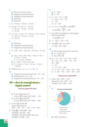 284 
2. 
a) Uma é interna à outra. 
b) Tangentes externamente. 
c) Tangentes internamente. 
d) Secantes. 
e) Externas. 
3. x 5 14 cm 1 20 cm 5 34 cm 
4. 18 cm 1 37 cm 1 r 5 65 cm 
r 5 65 cm 2 18 cm 2 37 cm 
r 5 10 cm 
5. P 5 (13 1 7) cm 1 (7 1 9) cm 1 (13 1 9) cm 
P 5 20 cm 1 16 cm 1 22 cm 
P 5 58 cm 
6. 
a) Externas. 
b) Tangentes externamente. 
c) Tangentes internamente. 
7. x 5 OB 2 OA 5 10,0 cm 2 6,5 cm 5 3,5 cm 
8. 
a) O1O2 5 O1A 1 AB 1 BO2 5 4 cm 1 7 cm 1 
1 4 cm 5 15 cm 
P 5 4 ? 15 cm 5 60 cm 
b) A 5 (15)2 5 225 ⇒ 225 cm2 
c) P 5 15 cm 1 7 cm 1 15 cm 1 7 cm 5 
5 44 cm 
9. Distância: d 5 x 1 y 1 x 5 2x 1 y 
10. 
a) Tangentes externamente (26 5 10 1 16). 
b) Externas (30 . 16 1 10). 
c) Tangentes internamente (6 5 16 2 10). 
53 – Arco de circunferência e 
ângulo central 
Exercícios, páginas 341 e 342. 
1. 
a) O arco AB mede 75º. 
O arco ACB mede 285º (360º 2 75º). 
b) O arco AB mede 90º. 
O arco ACB mede 270º (360º 2 90º). 
2. O arco DE mede 90º. 
O arco BC mede 45º 
(360º 2 90º 2 20º 2 135º 2 70º 5 45º). 
3. med(AB)5120o (180o260o) 
med(CD)560o (90o230o) 
med(FA)560o (AOˆ F e BOˆ C são o.p.v.) 
med(EF)530o (90o260o) 
4. 
a) x 5 1208 
b) x 5 458 
5. x 1 358 1 358 5 1808 
x 5 1808 2 358 2 358 
x 5 1108 
y 5 x 5 1108 
6. a b c med AB med BC med CA 
o 
o 5 5 5 ()5 ()5 ()5 5 360 
3 
120 
a b c med AB med B C med CA 
o 
o 5 5 5 ()5 ()5 ()5 5 360 
3 
120 
7. Se ABC é equilátero, cada ângulo 
interno mede 608. 
 med(AB)560o 
8. x 5 1808 2 1358 5 458 
9. med(BC)580o⇒x580o 
y o o o 5180 280 5100 
10. 
a) São congruentes pelo caso LLL. 
b) x 5 y, são o.p.v. 
c) Sim; ABRS. 
11. 2x 1 2x 1 208 1 2x 1 408 5 3608 
2x 1 2x 1 2x 5 3608 2 208 2 408 
6x 5 3008 
x 5 508 
 a 5 2 ? 508 5 1008 
b 5 2 ? 508 1 208 5 1008 1 208 5 1208 
c 5 2 ? 508 1 408 5 1008 1 408 5 1408 
Chegou a sua vez!, página 344. 
1. Vôlei: 0,45 ? 3608 5 1628 
Basquete: 0,20 ? 3608 5 728 
Futebol: 0,35 ? 3608 5 1268 
2. 
a) Por que os carros param 
63% 
12% 
17,5% 
7,5% 
Falha mecânica 
Pneu furado 
Falta de combustível 
Pane elétrica 
b) Falha mecânica. 
Editoria de arte 
 