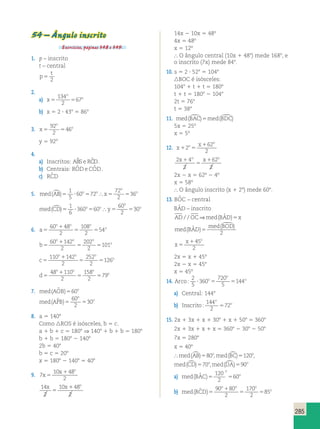 285 
54 – Ângulo inscrito 
Exercícios, páginas 348 e 349. 
1. p – inscrito 
t – central 
t 
p 
5 2 
2. 
a) x 
o 
134 
2 
o 5 5 
67 
b) x 5 2 ? 438 5 868 
3. x 
o 
92 
2 
o 5 5 
46 
y 5 928 
4. 
a) Inscritos: ABS e RCD. 
b) Centrais: ROˆ De COˆ D. 
c) RCˆ D 
1 
5 
5. med AB o o x 
o 
()5 ? 60 5 72 
5 5 o 
72 
2 
 36 
1 
6 
med CD o o y 
o 
()5 ? 360 5 60 
5 5 o 
60 
2 
 30 
6. a 
o o o 
1 
5 
5 5 
o 60 48 
2 
108 
2 
54 
b 
o o o 
1 
5 
5 5 
o 60 142 
2 
202 
2 
101 
c 
o o o 
1 
5 
5 5 
o 110 142 
2 
252 
2 
126 
d 
o o o 
1 
5 
5 5 
o 48 110 
2 
158 
2 
79 
7. med(AOˆ B)560o 
med APB 
o 
60 
2 
( ˆ )5 5 30 
o 
8. a 5 1408 
Como ROS é isósceles, b 5 c. 
a 1 b 1 c 5 1808 ⇒ 1408 1 b 1 b 5 1808 
b 1 b 5 1808 2 1408 
2b 5 408 
b 5 c 5 208 
x 5 1808 2 1408 5 408 
9. 7 
10 48 
2 
x 
x o 
5 
1 
x x o 
14 
2 
10 48 
2 
5 
1 
14x 2 10x 5 48º 
4x 5 48º 
x 5 12º 
 O ângulo central (10x 1 488) mede 1688, e 
o inscrito (7x) mede 848. 
10. s 5 2 ? 528 5 1048 
BOC é isósceles: 
1048 1 t 1 t 5 1808 
t 1 t 5 1808 2 1048 
2t 5 768 
t 5 388 
11. med(BAC)5med(BDC) 
5x 5 25º 
x 5 5º 
12. x 
o x 
o 
1 2 
1 5 
62 
2 
x o x o 1 
2 4 
2 
62 
2 
5 
1 
2x 2 x 5 62º 2 4º 
x 5 58º 
 O ângulo inscrito (x 1 28) mede 608. 
13. BOˆ C – central 
BAˆ D – inscrito 
AD / / OC⇒med(BAˆ D)5x 
med ( BOD 
) 
med ( BAD 
ˆ ) 
5 
 
2 
x 
x o 
5 
145 
2 
2x 5 x 1 45º 
2x 2 x 5 45º 
x 5 45º 
2 
5 
14. Arco o 
o 
: 360 
o 
720 
5 
? 5 5144 
a) Central: 1448 
b) Inscrito 
o 
144 
2 
: 572 
o 
15. 2x 1 3x 1 x 1 308 1 x 1 508 5 3608 
2x 1 3x 1 x 1 x 5 3608 2 308 2 508 
7x 5 2808 
x 5 408 
med(AB)580o,med(BC)5120o, 
med(CD)570o,med(DA)590o 
o 
a) med BAC 
120 
2 
( ˆ )5 5 60 
o 
b) med BCD 
o o o 
1 
( ˆ )5 5 5 
o 
90 80 
2 
170 
2 
85 
 