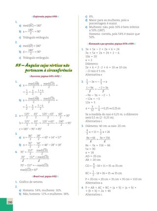 () () 1 
2 2 2 2 2 
() () 2 
2 2 2 2 2 
286 
Explorando, página 350. 
1. 
a) med(BC)5180o 
o 
b) a 
180 
2 
o 5 5 
90 
c) Triângulo retângulo. 
2. 
a) med(EF)5180o 
o 
b) d 
180 
2 
o 5 5 
90 
c) Triângulo retângulo. 
55 – Ângulos cujos vértices não 
pertencem à circunferência 
Exercícios, páginas 351 e 352. 
1. 
a) x 
() () 1 
2 2 2 2 2 
med AB med CD t s t s 
5 1 5 1 5 
med AB med CD t s t s 
1 5 1 5 
b) x 
() () 2 
2 2 2 2 2 
med AB med CD t s t s 
5 2 5 2 5 
med AB med CD t s t s 
2 5 2 5 
2. a 
o o o o o 
2 
5 2 5 
5 5 
o 125 
2 
65 
2 
125 65 
2 
60 
2 
30 
b 
o o o o o 
1 
5 1 5 
5 5 
o 125 
2 
65 
2 
125 65 
2 
190 
2 
95 
c o o o 5185 295 585 
3. 
a) x 
o o 
86 
2 
28 
2 
o o o 5 2 5 1 5 
43 14 57 
b) x 
o o 
92 
2 
56 
2 
o o o 5 2 5 2 5 
46 28 18 
4. 35 
157 
2 2 
o 
o med CD 
5 
() 
2 () 
o o med CD 
5 
70 
2 
157 
2 
70o2157o52med(CD) 
med(CD)587o 
Brasil real, página 352. 
1. Gráfico de setores. 
2. 
a) Homens: 54%, mulheres: 16%. 
b) Não, homens: 11% e mulheres: 38%. 
c) 8%. 
d) Maior para as mulheres, pois a 
porcentagem é maior. 
e) Mulheres: não, pois 16% é bem inferior 
a 50% (1808). 
Homens: correta, pois 54% é maior que 
50%. 
Retomando o que aprendeu, páginas 353 e 354. 
1. 3x 1 5x 2 2 1 2x 1 6 5 24 
3x 1 5x 1 2x 5 24 1 2 2 6 
10x 5 20 
x 5 2 
Diâmetro: 
2x 1 6 5 2 ? 2 1 6 5 10 ⇒ 10 cm 
 O raio é 5 cm. 
Alternativa e. 
2. 1 
2 
2 3 
x52 1x 
3 
3 1 9 
3 
x 2 1 x 
2 3 
3 
2 
5 
29x 2 3x 5 22 2 1 
212x 5 23 
12x 5 3 
x5 5 5 m 
3 
12 
1 
4 
0,25⇒0,25 
Se a medida do raio é 0,25 m, o diâmetro 
será 0,5 m (2 ? 0,25 m). 
Alternativa c. 
3. Diâmetro: 40 cm ⇒ raio: 20 cm 
4 
3 
11 
1 
2 
x1 5 x126 
8 66 
6 
3 156 
6 
x1 x 
5 
1 
8x 2 3x 5 156 2 66 
5x 5 90 
x 5 18 
AD 5 20 cm 
AB 5 20 cm 
CD5 ? 1 5 cm 
4 
3 
18 11 35⇒35 
1 
2 
18 26 35⇒35 
BC5 ? 1 5 cm 
P 5 20 cm 1 20 cm 1 35 cm 1 35 cm 5 110 cm 
Alternativa a. 
4. P 5 AB 1 AC 1 BC 5 (a 1 b) 1 (a 1 b) 1 
1 (b 1 b) 5 2a 1 4b 
Alternativa c. 
 