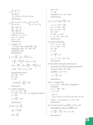 287 
5. 
x 1 y 
5 
17 
1 
x 2 y 
5 
3 
2 x 5 20 x 5 10 x 5 
10 
cm 
  
 
⇒ ⇒ 
Alternativa a. 
6. 
3 2 29 
6 5 
5 2 29 
6 5 2 
x y x y 
x y 
x y 
x y 
1 1 1 5 
2 5 
1 5 
, 2 5 , (? ) 
 
⇒ 
 
5 x 1 2 y 
5 
29 
2 x 2 2 y 
5 
13 
7 x 42 x 
6 
1 
5 5 
  
 
⇒ 
Como x 2 y 5 6,5 ⇒ 
⇒ y 5 6 2 6,5 ⇒ 
⇒ y 5 20,5. 
Alternativa e. 
7. med(Oˆ )575o 
 75o190o190o1med(OTˆ B)5360o 
med(OTˆ B)5360o275o290o290o 
med(OTˆ B)5105o 
Alternativa b. 
8. x 
y y x y 
114 
2 
⇒ ⇒2 x y 
120 
o o o 
2 
5 2 5 
5 
o 2 
1 5 
120 
2 2 
120 
2 
2 
2 
120 
2 
y y x y 
⇒ ⇒2 x y 
120 
o o 
2 
2 5 
5 
o 2 
1 5 
2 
120 
2 
2 
2 
120 
2 
o o o 
y 1 
y o o 
⇒ ⇒ 2 5 ⇒ 
o 200 120 
100 
120 
2 2 
200 
2 
120 
5 1 5 y 
2 
200 
2 
120 
1 
2 
⇒ 200 2 120 
5 ⇒ y 5 80º 
Substituindo, temos: 
2x 1 808 5 1208 
2x 5 408 
x 5 208 
o o 
y o o 
5 y 
 A razão 
x 
y 
o 
o 5 5 
20 
80 
0,25 
Alternativa c. 
9. ADB é isósceles: 
208 1 y 1 208 5 1808 
y 5 1808 2 208 2 208 (y – ângulo do vértice) 
y 5 1408 
x5 5 
° 70° 
140 
2 
Alternativa b. 
10. 120 
2 
5 
2 
o x x 
5 1 
120 
5 
2 
o x 1 
x 
5 
120 
6 
2 
o x 
5 
120º 5 3x 
x 5 40º 
med(AC)55x55? 40o5200o 
Alternativa d. 
11. x 5 2y; Cˆ mede 
o 
120 o 
2 
560 . 
 x 1 y 1 608 5 1808 
2y 1 y 1 608 5 1808 
2y 1 y 5 1808 2 608 
3y 5 1208 
y 5 408  x 5 808 
x 2 y 5 808 2 408 5 408 
Alternativa b. 
12. DAC é isósceles: 
1148 1 y 1 y 5 1808 
y 1 y 5 1808 2 1148 
2y 5 668 
y 5 338 
o 
x 
5 5 
57 
o  x 2 y 5 578 2 338 5 248 
Alternativa a. 
13. No ABP, os ângulos internos são: 
ˆ o , ˆ o (sup o 
) 
ˆ ( 
Bcom Pcom lementar de e 
Acom 
85 60 120 
35 o 
180o 2 85o 2 60o ). 
med(BC)52?35o570o 
 x 
o 
70 
2 
o 5 5 
35 
Alternativa e. 
14. y 5 2x (inscritos) 
x 1 y 1 908 5 1808 (pois o triângulo é 
retângulo) 
x 1 y 5 1808 2 908 
x 1 y 5 908 
 
2 
y 5 
x 
x 1 y 5 o x 1 x 5 o x 5 o x 5 
o 
90 ⇒ 2 90 ⇒3 90 ⇒ 30 
 
Como y 5 2x, temos: y 5 2 ? 308 5 608. 
Alternativa c. 
15. Como Rˆ é inscrito,med(PQ)52?65851308. 
ComoMOˆ N é central,med(MN)5628. 
o o 
x 
130 
2 
62 
2 
o o o 5 2 5 2 5 
65 31 34 
Alternativa d. 
 