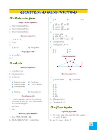 29 
Geometria: As ideias intuitivas 
15 – Ponto, reta e plano 
Chegou a sua vez!, página 134. 
1. Respostas em aberto. 
2. Respostas em aberto. 
3. Respostas em aberto. 
Exercícios, página 136. 
1. c; c; a; b; c; b 
2. Plana. 
3. 
a) Plana. b) Não plana. 
Desafio!, página 137. 
1. a, b, d, f e h. 
2. f 
16 – A reta 
Exercícios, página 140. 
1. Infinitas retas. 
2. Uma única reta. 
3. Inclinada. 
4. 
a) Concorrentes. d) Paralelas. 
b) Concorrentes. e) Concorrentes. 
c) Concorrentes. 
5. 
a) Vertical. b) Concorrentes. 
Desafio!, página 141. 
1. Cláudio trabalha na rua Visconde de 
Inhaúma, e Sueli, na rua Comandante 
Marcondes Salgado. 
2. Paralelas. 
3. Não. 
Exercícios, páginas 143 e 144. 
1. Seis: PA,PB,PC,PD,PE e PF . 
2. PA,PB,PC,PD,PE,PF,EF; 7 segmentos. 
3. 
a) 8 b) 7 c) 4 
4. 
a) BC ou BD ou AC 
b) AB ou AC 
c) AB ou CD ou BC 
5. 
a) AB e MN 
b) BN , BC ou CN 
c) AB e AM ou AC e AB 
6. 10 segmentos. 
7. Nas figuras 3, 6 e 7. 
8. 
a) V c) V 
b) F d) V 
Desafio!, página 144. 
Exercícios, página 146. 
1. 
a) 6 unidades. b) 2 unidades. 
2. 
a) 4u 
b) 2u 
c) 1u 
d) 6u 
e) 6u 
f) 10u 
3. 38 quarteirões. 
4. Figuras a, d, e, h 
17 – Giros e ângulos 
Explorando, página 147. 
1. Em todas elas, há a ideia de volta ou giro 
em torno de algo. 
2. a e C; b e A; c e D; d e B. 
Editoria de arte 
 