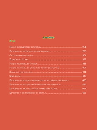 SUMÁRIO 
9o . ano 
Noções elementares de estatística...................................................................... 291 
Estudando as potências e suas propriedades....................................................... 296 
Calculando com radicais................................................................................... 304 
Equações do 2o. grau.......................................................................................... 338 
Função polinomial do 1o. grau............................................................................ 388 
Função polinomial do 2o. grau (ou função quadrática)....................................... 397 
Segmentos proporcionais.................................................................................... 411 
Semelhança....................................................................................................... 419 
Estudando as relações trigonométricas no triângulo retângulo....................... 430 
Estudando as relações trigonométricas nos triângulos..................................... 442 
Estudando as áreas das figuras geométricas planas........................................... 453 
Estudando a circunferência e o círculo............................................................. 465 
 