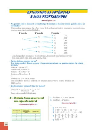 296 
Estudando as potências 
e suas propriedades 
Abertura, página 29. 
• Pra pensar, sem se cansar: E se você lançar 3 moedas ao mesmo tempo, quantos serão os 
resultados? 
Chamando a face cara de C e a face coroa de K, se lançarmos três moedas ao mesmo tempo, 
teremos as seguintes possibilidades: 
1a moeda 2a moeda 3a moeda 
C CCC 
C 
K CCK 
C 
C CKC 
K 
K CKK 
C KCC 
C 
K KCK 
K 
C KKC 
K 
K KKK 
Logo, lançando 3 moedas ao mesmo tempo, teremos 8 resultados possíveis: 
CCC, CCK, CKC, CKK, KCC, KCK, KKC e KKK. 
• Tantas dobras, quantas partes? 
E se fosse possível dobrar ao meio 10 vezes consecutivas, em quantas partes ela estaria 
dividida? 
1 vez R 2 partes 5 21 
2 vezes R 4 partes 5 22 
3 vezes R 8 partes 5 23 
4 vezes R 16 partes 5 24 
[...] 
10 vezes R 210 5 1 024 partes 
Se a folha fosse dobrada ao meio por 10 vezes consecutivas estaria dividida em 
1 024 partes. 
• Qual número é o maior? Qual é o menor? 
1 
0 0000001 
, 5 2 
7 10 000 000 
5 5 Esses números são todos iguais. 
1 
10 
10 7 
4 – Potência de um número real 
com expoente natural 
Chegou a sua vez!, página 31. 
1. 
No de dobras ao 
meio 
No de partes de 
mesmo tamanho 
obtidas 
Potências de 2 
1 2 21 
2 4 22 
3 8 23 
4 16 24 
2. 6 dobras R 26 5 64 partes 
3. n dobras R 2n partes 
Exercícios, página 32. 
1. 
a) 72 5 7 ? 7 5 49 
b) (211)2 5 (211) ? (211) 5 121 
c) (25)3 5 (25 ) ? (25 ) ? (25 ) 5 2125 
d) 2 5 2 ? 2 5 
2 
5 
2 
5 
2 
5 
4 
25 
2   
  
  
  
  
  
1 ( ) 5 
e) 3 3 
 