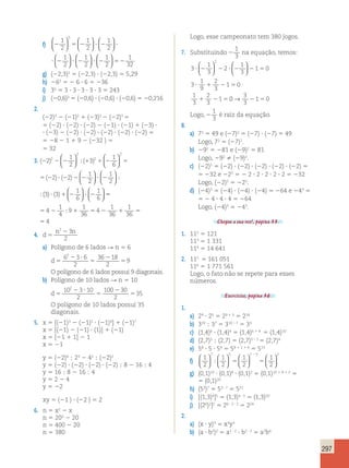 297 
1 
2 
f) 2 5 2 ? 2 ? 
? 2 ? 2 
1 
2 
1 
2 
1 
2 
1 
2 
5   
  
  
  
  
  
  
  
 
 
  
  
  
1 
2 
? 2 5 2 
1 
32 
g) (22,3)2 5 (22,3) ? (22,3) 5 5,29 
h) 262 5 2 6 ? 6 5 236 
i) 35 5 3 ? 3 ? 3 ? 3 ? 3 5 243 
j) (20,6)3 5 (20,6) ? (20,6) ? (20,6) 5 20,216 
2. 
(22)3 2 (21)2 1 (23)2 2 (22)5 5 
5 (22) ? (22) ? (22) 2 (21) ? (21) 1 (23) ? 
? (23) 2 (22) ? (22) ? (22) ? (22) ? (22) 5 
5 28 2 1 1 9 2 (232 ) 5 
5 32 
1 
2 2 
 
 3. ( 2 
) ( ) 
2 2 2 1 1 2 5 
( ) ( ) 
5 2 ? 2 2 2 
3 
1 
6 
2 2 
1 
2 
2 
2 
  
  
  
; 
2 
1 
2 
3 3 
1 
6 
? 2 
1 
6 
  
  
  
  
  
  
  
  
? 1 2 ? 2 
; 
;( ) ( ) 5 
4 
1 
4 
9 
1 
36 
1 
36 
1 
36 
5 2 1 5 2 1 5 
5 
4 
; 4 
4. d 
n n 
5 
2 2 3 
2 
a) Polígono de 6 lados R n 5 6 
d 5 
2 ? 
5 
2 
5 
6 3 6 
2 
36 18 
2 
9 
2 
O polígono de 6 lados possui 9 diagonais. 
b) Polígono de 10 lados R n 5 10 
d 5 
2 ? 
5 
2 
5 
10 3 10 
2 
100 30 
2 
35 
2 
O polígono de 10 lados possui 35 
diagonais. 
5. x 5 [(21)3 2 (21)5 ? (21)4] 1 (21)7 
x 5 [(21) 2 (21) ? (1)] 1 (21) 
x 5 [21 1 1] 2 1 
x 5 21 
y 5 (22)4 ; 23 2 42 ; (22)2 
y 5 (22) ? (22) ? (22) ? (22) ; 8 2 16 ; 4 
y 5 16 ; 8 2 16 ; 4 
y 5 2 2 4 
y 5 22 
xy 5 (21 ) ? (22 ) 5 2 
6. n 5 x2 2 x 
n 5 202 2 20 
n 5 400 2 20 
n 5 380 
Logo, esse campeonato tem 380 jogos. 
7. Substituindo 2 
1 
3 
na equação, temos: 
3 
1 
3 
2 
1 
3 
1 0 
3 
  
1 
9 
2 
3 
1 0 
1 
3 
2 
3 
1 
2 
  
? 2 2 ? 2 2 5 
? 1 2 5 
1 2 5 
  
  
0 
3 
3 
→ 2150 
Logo, 2 
1 
3 
é raiz da equação. 
8. 
a) 72 5 49 e (27)2 5 (27) ? (27) 5 49 
Logo, 72 5 (27)2. 
b) 292 5 281 e (29)2 5 81 
Logo, 292  (29)2. 
c) (22)5 5 (22) ? (22) ? (22) ? (22) ? (22) 5 
5 232 e 225 5 2 2 ? 2 ? 2 ? 2 ? 2 5 232 
Logo, (22)5 5 225. 
d) (24)3 5 (24) ? (24) ? (24) 5 264 e 243 5 
5 2 4 ? 4 ? 4 5 264 
Logo, (24)3 5 243. 
Chegou a sua vez!, página 33. 
1. 112 5 121 
113 5 1 331 
114 5 14 641 
2. 115 5 161 051 
116 5 1 771 561 
Logo, o fato não se repete para esses 
números. 
Exercícios, página 36. 
1. 
a) 29 ? 25 5 29 1 5 5 214 
b) 310 ; 37 5 310 – 7 5 33 
c) (1,4)6 ? (1,4)4 5 (1,4)6 1 4 5 (1,4)10 
d) (2,7)5 ; (2,7) 5 (2,7)5 – 1 5 (2,7)4 
e) 58 ? 5 ? 54 5 58 1 1 1 4 5 513 
f) 1 
7 1 
5 1 
7 5 1 
2 2 
2 
2 
2 
 
   
  
  
  
  
  
  
2 
; 5 5 
g) (0,1)10 ? (0,1)8 ? (0,1)2 5 (0,1)10 1 8 1 2 5 
5 (0,1)20 
h) (53)7 5 53 ? 7 5 521 
i) [(1,3)4]5 5 (1,3)4 ? 5 5 (1,3)20 
j) [(26)2]2 5 26 ? 2 ? 2 5 224 
2. 
a) (x ? y)3 5 x3y3 
b) (a ? b2)2 5 a1 ? 2 ? b2 ? 2 5 a2b4 
 