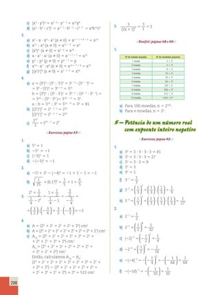 298 
c) (x3 ? y2)4 5 x3 ? 4 ? y2 ? 4 5 x12y8 
d) (a2 ? b5 ? c3)2 5 a2 ? 2 ? b5 ? 2 ? c3 ? 2 5 a4b10c6 
3. 
a) x2 ? x ? x8 ? x3 (x  0) 5 x2 1 1 1 8 1 3 5 x14 
b) x12 ; x9 (x  0) 5 x12 2 9 5 x3 
c) (x5)4 (x  0) 5 x5 ? 4 5 x20 
d) a ? a7 ? a2 (a  0) 5 a1 1 7 1 2 5 a10 
e) p4 ; p3 (p  0) 5 p4 2 3 5 p 
f) x10 ? x7 ? x8 (x  0) 5 x10 1 7 1 8 5 x25 
g) [(x5)2]4 (x  0) 5 x5 ? 2 ? 4 5 x40 
4. 
a) a 5 (32)3 ? (33 ; 32)4 5 32 ? 3 ? (33 2 2)4 5 
5 36 ? (31)4 5 36 1 4 5 310 
b 5 (39)2 ; (34 ? 32)2 5 39 ? 2 ; (34 ? 2 ? 32 ? 2) 5 
5 318 ; (38 ? 34 )5 318 2 12 5 36 
a ; b 5 310 ; 36 5 310 2 6 5 34 5 81 
b) [(25)3]2 5 25 ? 3 ? 2 5 230 
[(25)2]3 5 25 ? 3 ? 2 5 230 
c) 
2 
2 
2 2 
10 
10 1 9 5 5 2 
Exercícios, página 37. 
1. 
a) 50 5 1 
b) 250 5 21 
c) (25)0 5 1 
d) 2(25)0 5 21 
2. 
a) 250 1 30 2 (24)0 5 21 1 1 2 1 5 21 
b) 1 
25 
0 17 
1 
5 
1 
6 
5 
1( , )0 5 1 5 
3. 
2 1 
2 
1 
4 
2 
1 1 
2 
1 
4 
1 
3 
2 
3 
4 
3 
2 
 ; ?? 2 5 2 4 
3 
4 
3 
2 
0 
0 
1 
2 
5 
1 
2 
5 
2 
  
  
5 2 5   
2   
3 
  
1 1 
2 
1 
4 
1 
3 
2 
3 
4 
  4. 
3 
2 
3 
4 
3 
2 
1 
2 
5 
2 
  
  
  
5 2 5   
2   
; ?? 2 5 2 4 
3 
a) A 5 (20 1 21 1 22 1 23 1 24) cm2 
b) A 5 (20 1 21 1 22 1 23 1 24 1 25 1 26 1 27) cm2 
c) A10 5 (20 1 21 1 22 1 23 1 24 1 25 1 
1 26 1 27 1 28 1 29) cm2 
A9 5 (20 1 21 1 22 1 23 1 24 1 25 1 
1 26 1 27 1 28) cm2 
Então, calculamos A10 2 A9: 
(20 1 21 1 22 1 23 1 24 1 25 1 26 1 27 1 
1 28 1 29) 2 (20 1 21 1 22 1 23 1 24 1 
1 25 1 26 1 27 1 28) 5 29 5 512 cm2 
5. 3 
1 
3 
1 
5 5 
3 (2x 1 )0 
Desafio!, páginas 38 e 39. 
1. 
Nº de moedas lançadas Nº de resultados possíveis 
1 moeda 2 5 21 
2 moedas 4 5 22 
3 moedas 8 5 23 
4 moedas 16 5 24 
5 moedas 32 5 25 
6 moedas 64 5 26 
7 moedas 128 5 27 
8 moedas 256 5 28 
9 moedas 512 5 29 
10 moedas 1 024 5 210 
a) Para 100 moedas, n 5 2100. 
b) Para n moedas, n 5 2n. 
5 – Potência de um número real 
com expoente inteiro negativo 
Exercícios, página 42. 
1. 
a) 34 5 3 ? 3 ? 3 ? 3 5 81 
b) 33 5 3 ? 3 ? 3 5 27 
c) 32 5 3 ? 3 5 9 
d) 31 5 3 
e) 30 5 1 
f) 321 5 
1 
3 
g) 3 
1 
3 
1 
3 
1 
3 
1 
9 
2 
2 
  
  
  
  
  
  
2 5 5 ? 5 
h) 3 
1 
3 
1 
3 
1 
3 
1 
3 
1 
27 
3 
3 
  
  
  
  
  
  
  
  
2 5 5 ? ? 5 
2. 
a) 2 
1 
2 
21 5 
1 
2 
b) 2255 5 
1 
32 
  
  
5 
1 
2 
c) (2 ) 5 2 5 2 2 
1 
4 
2 
2   
  
1 
2 
d) 2 5 5 2 2 2 
1 
16 
4 
4   
  
1 
4 
1 
64 
e) 2 2 5 2 2 52 2 5 2 ( ) 4 
1 
64 
3 
3   
  
  
  
1 
10 
f) 2 2 5 22 5 2 ( 10) 
1 
10 
1   
  
 