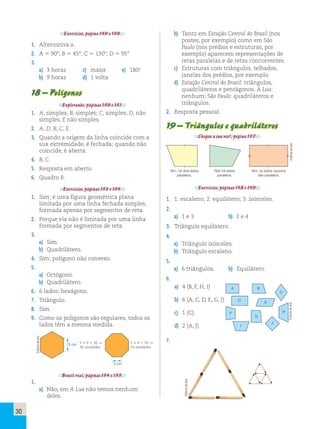 30 
Exercícios, página 149 e 150. 
1. Alternativa a. 
2. A 5 908; B 5 458; C 5 1308; D 5 958 
3. 
a) 3 horas c) maior e) 180o 
b) 9 horas d) 1 volta 
18 – Polígonos 
Explorando, páginas 150 e 151. 
1. A, simples; B, simples; C, simples; D, não 
simples, E não simples. 
2. A, D; B, C, E. 
3. Quando a origem da linha coincide com a 
sua extremidade, é fechada; quando não 
coincide, é aberta. 
4. B, C. 
5. Resposta em aberto. 
6. Quadro B. 
Exercícios, páginas 153 e 154. 
1. Sim; é uma figura geométrica plana 
limitada por uma linha fechada simples, 
formada apenas por segmentos de reta. 
2. Porque ela não é limitada por uma linha 
formada por segmentos de reta. 
3. 
a) Sim. 
b) Quadrilátero. 
4. Sim; polígono não convexo. 
5. 
a) Octógono. 
b) Quadrilátero. 
6. 6 lados; hexágono. 
7. Triângulo. 
8. Sim. 
9. Como os polígonos são regulares, todos os 
lados têm a mesma medida. 
5 cm 
3 cm 
5 3 6 5 30  
30 unidades 
3 3 8 5 24  
24 unidades 
Brasil real, páginas 154 e 155. 
1. 
a) Não, em A Lua não temos nenhum 
deles. 
b) Tanto em Estação Central do Brasil (nos 
postes, por exemplo) como em São 
Paulo (nos prédios e estruturas, por 
exemplo) aparecem representações de 
retas paralelas e de retas concorrentes. 
c) Estruturas com triângulos, telhados, 
janelas dos prédios, por exemplo. 
d) Estação Central do Brasil: triângulos, 
quadriláteros e pentágonos. A Lua: 
nenhum; São Paulo: quadriláteros e 
triângulos. 
2. Resposta pessoal. 
19 – Triângulos e quadriláteros 
Chegou a sua vez!, página 157. 
Sim, há dois lados Não há lados Sim, os lados opostos 
paralelos. paralelos. são paralelos. 
Exercícios, páginas 158 e 159. 
1. 1: escaleno; 2: equilátero; 3: isósceles. 
2. 
a) 1 e 3 b) 2 e 4 
3. Triângulo equilátero. 
4. 
a) Triângulo isósceles. 
b) Triângulo escaleno. 
5. 
a) 6 triângulos. b) Equilátero. 
6. 
A B 
C 
D E 
F 
G 
H 
I 
J 
a) 4 (B, F, H, I) 
b) 6 (A, C, D, E, G, J) 
c) 1 (C) 
d) 2 (A, J) 
7. 
Editoria de arte 
Editoria de arte 
Editoria de arte 
Editoria de arte 
 