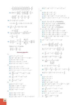 ? ; 
  
  
300 
1 
y 
1 
x 
y 
2 3   
  
 
  
  
  
 
  
 
  
 
3 4 
5 5 ? 5 
  
 
  
  
  
 
; 3 
  
 
  
 
  
 
  
x 
y 
y 
x 
x 
y 
x 
y 
x 
2 3 2 y 
2 2 2 2 1 
b) (a b ) 
a 
b 
2 2 
a 
b 
b 
a 
a 
b 
2 1 2 
1 
2 
  
  
  
  
 
? 5 ? 5 
  
 
  
 
  
 
  
2 2 
2 
? 5 ? 5 
4 
3 
5 
b 
a 
b 
a 
b 
a 
b 
a 
a 
b 
b 
a 
a 
b 
1 
2 
2 2 1 
2 2 
 
5 ? 5 
  
 
  
 
  
 
  
2 2 
2 
? 5 ? 5 
4 
3 
5 
b 
a 
b 
a 
b 
a 
b 
a 
10. 2 2 4 2 1 16 
1 
16 
0 4 2 3 8 1 1 8 10 1 2 ? 2 2 5 1 ? 2 2 5 1 1 5 2 ( ) ( ) ( ) 
2 4 2 1 16 
1 
16 
4 2 3 8 1 1 8 10 2 ? 2 2 5 1 ? 2 2 5 1 1 5 2 ) ( ) ( ) 
11. a 
b 
a 2 2 1 5 1 5 1 1 ab ba 2ab 
b 
12. 
2 1 
2 1 2 1 
5 
2 1 
2 1 1 
5 
2 
5 2 
2 
2 
1 
3 
2 3 4 
4 3 
16 9 1 
5 
6 
5 
6 
2 
2 
4 2 0 
2 
  
  
( ) 
5 
2 1 
2 1 1 
5 
2 
5 2 
4 3 
16 9 1 
5 
6 
5 
6 
2 
13. x y 
x y 
x 
y 
x 
y 
xy 
y 
xy 
y 
xy 
xy 
1 
2 
5 
1 
2 
5 
1 
2 
5 
1 
2 
1 
1 
2 
2 
1 
1 
1 
1 
1 
1 
Para x 5 y 5 3, temos: 
9 1 
1 
10 
5 
9 5 2 
1 
8 
5 
4 
Exercícios, página 44. 
1. 
a) 79 ? 726 5 79 2 6 5 73 
b) 1029 ? 10 ? 105 5 1029 1 1 1 5 5 1023 
c) 83 ? 826 5 83 2 6 5 823 
d) x3 ? x25 ? x4 5 x3 2 5 1 4 5 x2 
e) a8 ? a28 ? a21 5 a8 2 8 2 1 5 a21 
2. 
a) 64 ; 65 5 6 4 2 5 5 621 
b) 27 ; 222 5 27 2 (22) 5 27 1 2 5 29 
c) 724 ; 721 5 724 2 (21) 5 724 1 1 5 723 
d) 10 
10 
10 10 10 
3 
5 
3 5 3 5 2 
2 
2 
2 2 2 2 1 5 5 5 ( ) 
e) x 
x 
x x x 
6 
2 
6 2 6 2 8 
2 
2 2 1 5 5 5 ( ) 
f) a 
a 
a a 
9 
11 
9 11 2 5 5 2 2 
3. 
a) (621)4 5 621 ? 4 5 624 
b) (106)22 5 106 ? (22) 5 10212 
c) (521)23 5 5(21) ? (23) 5 53 
d) (x6)22 5 x6 ? (22) 5 x212 
4. 
a) (5 ? 11)22 5 522 ? 1122 
b) (3 ? 102)21 5 321 ? 1022 
c) (224 ? 54)22 5 2(24) ? (22) ? 54 ? (22) 5 28 ? 528 
d) (721 ? x)23 5 7(21) ? (23) ? x23 5 73 ? x23 
5. 
a) (8 ; 3)22 5 822 ; 322 
b) (3 ; 8)22 5 322 ; 822 
c) (622 ; 5)24 5 6(22) ? (24) ; 524 5 68 ; 524 
d) (722 ; 221)23 5 7(22) ? (23) ; 2(21) ? (23) 5 76 ; 23 
6. 
a) (25 ? 75) 5 (2 ? 7)5 R Verdadeira. 
b) x ; x2 5 x1 2 2 5 x21 R Verdadeira. 
c) x5 ? y10 5 (x ? y2)5 R Falsa. 
d) xy21 5 (x21 ? y)21 R Verdadeira. 
7. a 5 1027; b 5 1011; c 5 1024 
a) a ? b 5 1027 ? 1011 5 1027 1 11 5 104 
b) a ? c 5 1027 ? 1024 5 10(27) 1 (24) 5 10211 
c) b ? c 5 1011 ? 1024 5 10(11) 1 (24) 5 107 
d) a ? b ? c 5 1027 ? 1011 ? 1024 5 1027 1 11 2 4 5 
5 100 5 1 
8. a2n 2 1 ? an 1 1 5 a(2n 2 1) 1 (n 1 1) 5 a3n 
9. 
a) (5 ) 
1 
5 
1 
5 
1 
5 
5 2 
5 2 10 
10 
  
  
 
2 5 5 5 
  
 
  
  
  
b) 2 2 2 2 
1 
2 
1 
2 
3 5 3 5 2 
2 
  
2 ? 5 5 5 5 2 2 2   
c) 5 
5 
5 5 
1 
5 
1 
5 
2 
4 
2 4 2 
2 
  
2 5 5 5 5 2 2   
d) (10 ) 10 10 
1 
10 
2 3 2 3 6 
6 
2 ? 2 2 5 5 5 ( ) 
e) 1 1 
x y 2 5 5 
1 2 2 
2 2 
(xy) 
xy 
  
  
f) 6 6 6 6 
1 
6 
24 3 24 13 21 ? 5 5 5 
2 2 2 
g) 3 3 
3 
3 
3 
3 
3 
5 
2 
1 5 
2 
4 
2 
? 
5 5 
5 324 2 2 5 326 5 
1 
36 
h) (221)25 ? (23)22 5 25 ? 226 5 221 5 
1 
2 
10. 
a) 2x ? 23 5 2x 1 3 
b) 7x ; 73 5 7x 2 3 
c) (5x)3 5 53x 
d) 83x ? 822x 5 83x 2 2x 5 8x 
e) 103x ; 1022x 5 103x 2 (22x) 5 103x 1 2x 5 105x 
f) 7x ? 7x 1 3 5 7x 1 x 1 3 5 72x 1 3 
g) 2 
2 
1 1 1 
2 2 2 1 
n 
n 
n n n n 
2 
2 2 2 1 5 5 5 ( ) 
h) (22)x 2 1 5 22 ? (x 2 1) 5 22x 2 2 
i) 3x 1 1 ? 3x 2 1 5 3x 1 1 1 x 2 1 5 32x 
j) 10 
10 
10 10 
3 
3 3 
x 
x 
x x 
1 
1 2 5 5 
 