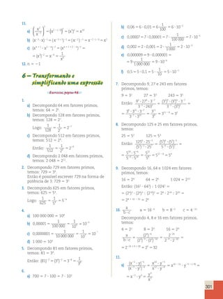 , 5 ? , 5 59 ? 10 6 2 
5 
5 
301 
11. 
a) x 
x 
x x x 
2 
3 
2 
2 32 5 2 10 
2 
2 2 5 5 5 
 
  
 
  
( ( )) ( ) 
b) (x23 ? x)21 5 ( x23 1 1)21 5 ( x22 ) 21 5 x22 ? (21) 5 x2 
c) (xn1 2 2 (xn1 1 2 2 2 2 ? 5 5 5 5 1 2 2 1 2 2 3 2 6 
1 
6 
x x x 
x 
n) n) ( ) 
2 2 (xn1 1 2 2 2 2 5 5 5 5 2 1 2 2 3 2 6 
1 
6 
x x 
x 
n) n) ( ) 
12. n 5 21 
6 – Transformando e 
, 5 ? , 5 59 ? 10 6 2 
simplificando uma expressão 
Exercícios, página 46. 
1. 
a) Decompondo 64 em fatores primos, 
temos: 64 5 26. 
3 4 7 3 
6 ? ? 
? 
? 2 
( ) ( ) 
b) Decompondo 128 em fatores primos, 
temos: 128 5 27. 
Logo: 
1 
128 
1 
2 
7 5 5 2 
2 7 
c) Decompondo 512 em fatores primos, 
temos: 512 5 29. 
Então: 
1 
512 
1 
2 
9 5 5 2 
2 9 
6 3 5 5 
2 3 7 
18 ? 
? 
? 2 
( ) ( ) 
d) Decompondo 2 048 em fatores primos, 
temos: 2 048 5 211. 
2. Decompondo 729 em fatores primos, 
temos: 729 5 36. 
Então é possível escrever 729 na forma de 
potência de 3: 729 5 36 
3. Decompondo 625 em fatores primos, 
temos: 625 5 54. 
Logo: 
1 
625 
1 
5 
4 5 5 2 
5 4 
4. 
a) 100 000 000 5 108 
b) 1 
0 00001 
, 5 5 5 = 2 
100 000 
1 
10 
10 5 
7 , 5 5 5 
c) 0 0000001 
1 
10 000 000 
1 
10 
2 
10 7 
d) 1 000 5 103 
( 2 
) 2 1 1 
5. Decompondo 81 em fatores primos, 
temos: 81 5 34. 
Então: (81) ( ) 2 2 2 5 5 5 2 4 2 8 
1 
3 
8 3 3 
6. 
? 2 2 2 
? 
a) 700 5 7 ? 100 5 7 ? 102 
b) 0 06 6 0 01 6 
1 
100 
, 5 ? , 5 56 ? 10 2 2 
, 5 ? , 5 ? 57 ? 10 5 2 
c) 0 00007 7 000001 7 
1 
100 000 
d) 0 002 2 0001 2 
1 
1 000 
, 5 ? , 5 ? 52 ? 10 3 2 
e) 0 000009 9 0000001 9 
1 
1 000 000 
0 000009 9 0 0000 01 9 
1 
1 000 000 
f) 0 5 5 01 5 
1 
10 
, 5 ? , 5 ? 55 ? 10 1 2 
7. Decompondo 9, 27 e 243 em fatores 
primos, temos: 
9 5 32 27 5 33 243 5 35 
Então: 9 27 3 
3 4 7 3 
6 ? ? 
? 
3 243 
? 2 
( ) ( ) 
3 3 3 
3 3 
1 2 
2 3 3 4 7 
1 52 
5 
? ? 
? 
5 
2 
2 
2 
( ) 
3 3 
3 3 
3 
3 
12 7 
1 10 
11 
9 
? ? 
5 2 
2 
9 27 3 
3 243 
3 3 3 
3 3 
1 2 
2 3 3 4 7 
1 52 
5 
? ? 
? 
5 
2 
2 
2 
( ) 
3 3 
3 3 
3 
3 
3 3 
12 7 
1 10 
11 
9 
? 5 5 11 9 5 
2 
? 
2 
2 
2 
8. Decompondo 125 e 25 em fatores primos, 
temos: 
25 5 52 125 5 53 
Então: 125 25 
6 3 5 5 
2 3 7 
18 ? 
? 
? 2 
5 25 
3 6 2 3 
6 27 
( ) ( ) 
5 5 
5 5 
5 
? 
? 
5 
2 
2 
2 ( ) 
( ) 
2 
2 
2 
? 
5 5 5 
6 
6 14 
12 
8 
8 5 5 
512 125 25 
5 3 6 ? 
5 
2 2 
3 
2 
6 
5 
12 
5 
5 
5 5 512 2 
8 5 
5 
4 
( 5 ) 
2 
25 
5 2 6 ? 
( 5 
27 
) 
5 2 
6 ? 
5 
14 
5 
8 
9. Decompondo 16, 64 e 1 024 em fatores 
primos, temos: 
16 5 24 64 5 26 1 024 5 210 
Então: (162 ? 643) ; 1 0242 5 
5 (24)2 ? (26)3 ; (210)2 5 28 ? 218 ; 220 5 
5 28 1 18 2 20 5 26 
10. a 
b ? c 
a 5 1626 b 5 823 c 5 4210 
Decompondo 4, 8 e 16 em fatores primos, 
temos: 
4 5 22 8 5 23 16 5 24 
a 
( 2 
) 2 1 1 
b 5 
? c 
? 
5 
? 
5 
2 
2 2 
2 
2 2 
( 2 ) ( 2 
) 
2 
2 2 
2 
4 6 
3 3 2 10 
24 
9 20 
24 9 20 525 532 
a 
b ? c 
5 
? 
5 
? 
5 
2 
2 2 
2 
2 2 
( 2 ) ( 2 
) 
2 
2 2 
2 
4 6 
3 3 2 10 
24 
9 20 
24 9 20 525 532 
11. 
a) ( ) 
x ? y 2 2 2 
( 
x ? 
y 
( ) 
x y 
x y 
2 2 
2 2 
2 
2 
5 
? 
? 
5 ? 
2 5 
3 2 4 
10 5 
12 8 x10 12 y 5 2 2 5 ? 5 8 2 3 
3 
2 
) x y 
y 
x 
( ) 
( ) 
x y x y 
( 
x y 
x y 
2 2 
2 2 
2 
2 
5 
? 
? 
5 ? 
2 5 
3 2 4 
10 5 
12 8 x10 12 y 5 2 2 5 ? 5 8 2 3 
3 
2 
) x y 
y 
x 
 
