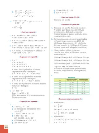 2 2 1 2(2 1 ) 2 1 
3 4 8 1 4 2 
302 
b) ( ) 
x y 
x y 
( ) 
x y 
x y 
x y 
6 25 
7 43 
30 10 
21 12 
? 5 
30 21 10 
? 
? 
? 
5 ? 
2 
2 
2 
2 
2 2 22 2 5 ( 12) x9y2 
) 
) 
y 
y 
x y 
x y 
x y 
25 
43 
30 10 
21 12 
? 5 
30 21 10 
? 
? 
? 
5 ? 
2 
2 
2 
2 
2 2 22 2 5 ( 12) x9y2 
12. 6 10 10 10 
? ? ? 3 4 8 1 4 2 
6 10 10 
10 10 
3 4 8 
1 4 
? ? 
5 5 5 
2 2 
2 
2 2 1 2(2 1 ) 2 1 
102 
10 10 
5 5 
102 
Brasil real, página 47. 
1. E 5 2 800 km 5 2 800 000 m 5 
5 28 ? 105 m 5 280 ? 104 m 
2. A 5 641 000 km2 5 641 000 000 000 m2 5 
5 641 ? 109 m2 
3. L 5 4 ? 1 m3 5 4 m3 5 4 000 000 cm3 5 
5 4 ? 106 cm3 5 40 ? 105 cm3 5 400 ? 104 cm3 
4. V 5 240 m3 5 240 000 dm3 5 240 000 , 5 
5 24 ? 104 , 5 240 ? 103 , 
Chegou a sua vez!, página 48. 
1. 1 5 12 
1 1 3 5 4 5 22 
1 1 3 1 5 5 9 5 32 
1 1 3 1 5 1 7 5 16 5 42 
A soma dos 20 primeiros números 
ímpares naturais é dada por: 
S 5 1 1 3 1 5 1 7 1 ... 5 202 5 400 
2. A soma dos 100 primeiros números 
ímpares naturais é dada por: 
S 5 1 1 3 1 5 1 ... 5 1002 5 10 000 
3. A soma dos n primeiros números ímpares 
naturais é dada por: 
S 5 n2 
4. S 5 900 5 n2 
Logo: n 5 900 530 
900 é a soma dos 30 primeiros números 
ímpares naturais. 
Chegou a sua vez!, página 49. 
1. 
a) 1 000 000 5 1 ? 106 
b) 23 000 000 000 000 000 000 000 5 
5 2,3 ? 1022 
c) 1 500 000 000 5 1,5 ? 109 
d) 6 800 5 6,8 ? 103 
205 000 000 5 2,05 ? 108 
e) 0,0000000106 5 1,06 ? 1028 
f) 300 000 5 3 ? 105 
g) 32 000 000 5 3,2 ? 107 
h) 0,01 5 1 ? 1022 
Brasil real, páginas 49 e 50. 
Resposta em aberto. 
Chegou a sua vez!, página 50. 
1. Resposta em aberto. Resposta possível: 
A notícia quer dizer que, em 2006, os 
investimentos do Brasil no exterior 
foram maiores do que os aplicados pelos 
estrangeiros no país. 
2. Os investimentos estrangeiros aplicados 
no Brasil foram maiores em 2000: 33 
bilhões de dólares contra 2,3 bilhões de 
dólares, ou seja, 30,7 bilhões de dólares a 
mais do que o aplicado pelos brasileiros. 
3. Observando o gráfico, podemos 
calcular, ano a ano, a diferença entre os 
investimentos: 
2003 R diferença de 9,9 bilhões de dólares; 
2004 R diferença de 8,3 bilhões de dólares; 
2005 R diferença de 12,6 bilhões de dólares. 
Logo, em 2004, os investimentos 
brasileiros no exterior se aproximaram 
mais dos investimentos estrangeiros no 
Brasil. 
4. 
INVESTIMENTOS 
Ano 
Investimento estrangeiro 
no Brasil (em dólares) 
Investimento brasileiro 
no exterior (em dólares) 
2000 3,3 ? 1010 2,3 ? 109 
2001 2,24 ? 1010 2,3 ? 109 
2002 1,66 ? 1010 2,5 ? 109 
2003 1,01 ? 1010 2,0 ? 108 
2004 1,81 ? 1010 9,8 ? 109 
2005 1,51 ? 1010 2,5 ? 109 
2006 1,55 ? 1010 2,6 ? 1010 
Retomando o que aprendeu, página 51. 
1. Alternativa c. 
4 
3 
A 5 r 
3 
Para π 5 3,14 e r 5 13, temos: 
A5 ? ? 5 
4 
3 
3,14 33 113,04 
2. Alternativa a. 
(x2)3 ? (x4)5 ? (x3)27 5 x6 ? x20 ? x221 5 
5 x6 1 20 2 21 5 x5 
 
