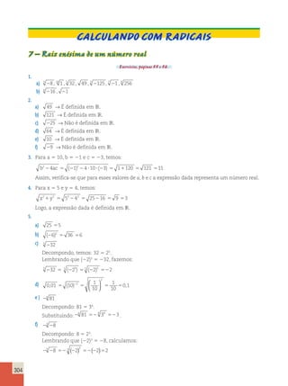 304 
Calculando com radicais 
7 – Raiz enésima de um número real 
Exercícios, páginas 55 e 56. 
1. 
a) 3 28 , 10 1 , 5 32 , 49 , 3 2125 , 7 21 , 8 256 
b) 4 216 , 21 
2. 
a) 49 → É definida em IR. 
b) 121 → É definida em IR. 
c) 225 → Não é definida em IR. 
d) 64 → É definida em IR. 
e) 10 → É definida em IR. 
f) 29 → Não é definida em IR. 
3. Para a 5 10, b 5 21 e c 5 23, temos: 
b224ac 5 (21)224 ?10? (23) 5 11120 5 121 511 
Assim, verifica-se que para esses valores de a, b e c a expressão dada representa um número real. 
4. Para x 5 5 e y 5 4, temos: 
x21y2 5 52242 5 25216 5 9 53 
Logo, a expressão dada é definida em IR. 
5. 
a) 25 55 
b) (26)2 5 36 56 
c) 5 232 
Decompondo, temos: 32 5 25. 
Lembrando que (22)5 5 232, fazemos: 
5 232 5 5 (225) 55 (22)5 522 
  
, 5 ( ) 5 5 5 , 2   
d) 0 01 10 
1 
10 
1 
10 
2 
2 0 1 
e ) 24 81 
Decompondo: 81 5 34. 
Substituindo:24 81 524 34 523 . 
f) 23 28 
Decompondo: 8 5 23. 
Lembrando que (22)3 5 28, calculamos: 
23 28 52 22 52 22 52 3 ( )3 ( ) 
 