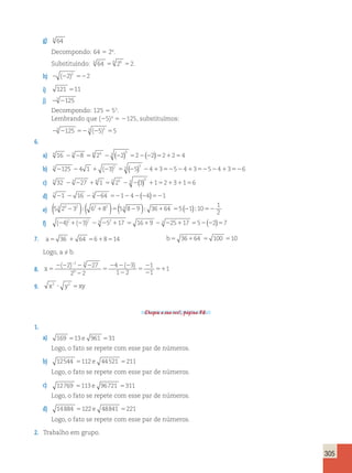 305 
g) 6 64 
Decompondo: 64 5 26. 
Substituindo: 6 64 6 26 2 5 5 . 
h) 2 (22)2 522 
i) 121 511 
j) 23 2125 
Decompondo: 125 5 53. 
Lembrando que (25)3 5 2125, substituímos: 
23 2125 523 (25)3 55 
6. 
a) 4 16 23 28 54 24 23 (22)3 522(22)521254 
b) 3 2125 24 1 1 (23)2 53 (25)3 241352524135252413526 
c) 5 32 23 227 16 1 55 25 23 2(3)3 1152131156 
d) 7 21 2 16 23 264 521242(24)521 
e) 5 2 3 6 8 5 8 9 36 64 5 1 10 
1 
2 
( 3 32 2 );( 21 2 )5( 3 2 ); 1 5 (2 ); 52 
f) (24)21(23)2 23 252117 5 1619 23 225117 552(22)57 
7. a5 36 1 64 5618514 b5 36164 5 100 510 
Logo, a ≠ b. 
8. x 5 
2 2 2 2 
2 
5 
2 2 2 
2 
5 
2 
2 
51 
2 ( 2) 27 ( ) 
2 2 
4 3 
1 2 
1 
1 
1 
2 3 
0 
9. x2 y2 xy ? 5 
Chegou a sua vez!, página 56. 
1. 
a) 169 513 e 961 531 
Logo, o fato se repete com esse par de números. 
b) 12544 5112 e 44521 5211 
Logo, o fato se repete com esse par de números. 
c) 12769 5113 e 96721 5311 
Logo, o fato se repete com esse par de números. 
d) 14884 5122 e 48841 5221 
Logo, o fato se repete com esse par de números. 
2. Trabalho em grupo. 
 