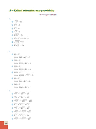 306 
8 – Radical aritmético e suas propriedades 
Exercícios, páginas 60 e 61. 
1. 
a) 102 10 5 
b) 5 35 3 5 
c) 9 29 2 5 
d) 3 73 7 5 
e) 6 (2x)6 52x 
f) 7 (2?5)7 52 ? 5510 
g) (5a2)2 55a2 
h) 4 (x2y)4 x2y 5 
2. 
a) 49 5 72 
Logo, 49 72 7 5 5 . 
b) 729 5 36 
Logo, 6 729 6 36 3 5 5 . 
c) 625 5 54 
Logo, 4 625 4 54 5 5 5 . 
d) 1 024 5 210 
Logo, 10 1024 10 210 2 5 5 . 
e) 81 5 34 
Logo, 4 81 4 34 3 5 5 . 
f) 343 5 73 
Logo, 3 343 3 73 7 5 5 . 
3. 
a) 15 25 515 ; 5 25 ; 
5 53 2 b) 14 37 14 7 5 ; 37 ; 
7 5 3 
c) 16 104 516 4 104 4 54 10 ; ; 
d) 9 x6 9 3 x6 3 3 x2 5 5 ; ; 
e) 10 58 10 2 58 2 5 54 5 5 ; ; 
f) 20 a12 20 4 a12 4 5 a3 5 5 ; ; 
g) 8 y4 58 4 y4 4 5 y ; ; 
h) 21 614 21 7 614 7 3 62 5 5 ; ; 
 