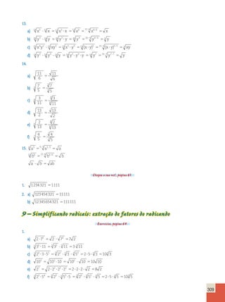 309 
13. 
a) 12 x5 12 x 12 x5 x 12 x6 12  6      x6  
6  x 
b) 20 y3  20 y 20 y3  y 20 y4 20 4 y4 4 5 y   
c) 15 x4y2  15 xy3 15 x5  y5 15 (x  y)5 15 5 (x  y)5 5 3 xy   
d) 14 y3  14 y3  14 y 14 y3  y3  y 14 y7 14 7 y7 7  y   
14. 
a) 
11 
6 
11 
6 
 
b) 
7 
5 
7 
5 
3 
3 
3  
c) 3 
11 
3 
11 
8 
8 
8  
d) 13 
2 
13 
2 
 
e) 
2 
13 
2 
13 
6 
6 
6  
f) 
4 
5 
4 
5 
7 
7 
7 
 
15. 6 a3 6 3   a3  
3  a 
12 b6 12 6   b6  
6  b 
a  b  ab 
Chegou a sua vez!, página 61. 
1. 1234321 1111 
2. a) 123454321 11111 
b) 12345654321 111111 
9 – Simplificando radicais: extração de fatores do radicando 
Exercícios, página 64. 
1. 
a) 2 72 2 72 7 2     
b) 5 35 11 5 35  5 11 3 5 11 
c) 3 23 353 3 23  3 3  3 53 25 3 3 103 3 
d) 103 102 10 102 10 10 10      
e) 27 2 22 22 22 2 2 2 2 8 2          
f) 3 23 54 3 23  3 53 5 3 23  3 53  3 5 25 3 5 103 5 
 