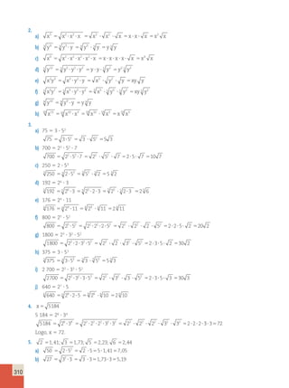 310 
2. 
a) x5 x2 x2 x x2 x2 x x x x x2 x 5   5   5   5 
b) 3 y4 53 y3  y 53 y3  3 y 5y 3 y 
c) x9 x2 x2 x2 x2 x x x x x x x4 x 5     5     5 
d) 5 y12 55 y5  y5  y2 5y  y  5 y2 5y2 5 y2 
e) x2y3 x2 y2 y x2 y2 y xy y 5   5   5 
f) 5 x5y7 55 x5  y5  y2 55 x5  5 y5  5 y2 5xy 5 y2 
g) 9 y10 59 y9  y 5y 9 y 
h) 10 x13 10 x10 x3 10 x10 10 x3 x10 x3 5  5  5 
3. 
a) 75 5 3  52 
75 3 52 3 52 5 3 5  5  5 
b) 700 5 22  52  7 
700 22 52 7 22 52 7 2 5 7 10 7 5   5   5   5 
c) 250 5 2  53 
3 250 53 253 53 53  3 2 55 3 2 
d) 192 5 26  3 
5 192 55 26 3 55 25 23 55 25  5 23 52 5 6 
e) 176 5 24  11 
4 176 54 24 11 54 24  4 11 52 4 11 
f) 800 5 25  52 
800 25 52 22 22 2 52 22 22 2 52 2 2 5 2 20 2 5  5    5    5    5 
g) 1800 5 23  32  52 
1800 22 2 32 52 22 2 32 52 2 3 5 2 30 2 5    5    5    5 
h) 375 5 3  53 
3 375 53 353 53 3  3 53 55 3 3 
i) 2 700 5 22  33  52 
2700 22 32 3 52 22 32 3 52 2 3 5 3 30 3 5    5    5    5 
j) 640 5 27  5 
6 640 56 26 25 56 26  6 10 52 6 10 
4. x 5 5184 
5 184 5 26  34 
5184 26 34 22 22 22 32 32 22 22 22 32 32 2 2 2 5  5     5     5   33572 
Logo, x 5 72. 
5. 2 51,41; 3 51,73; 5 52,23; 6 52,44 
a) 50 2 52 2 5 5 1 41 7 05 5  5  5  , 5 , 
b) 27 32 3 3 3 1 73 3 5 19 5  5  5 ,  5 , 
 