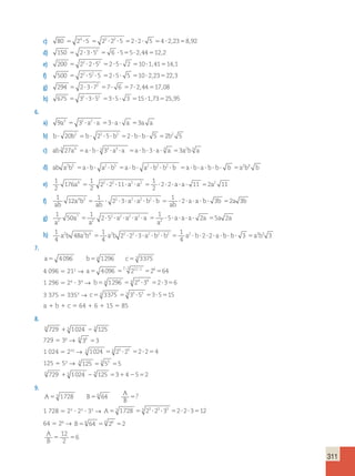 311 
c) 80 24 5 22 22 5 2 2 5 4 2 23 8 92 5 ? 5 ? ? 5 ? ? 5 ? , 5 , 
d) 150 2 3 52 6 5 5 2 44 12 2 5 ? ? 5 ? 5 ? , 5 , 
e) 200 22 2 52 2 5 2 10 1 41 14 1 5 ? ? 5 ? ? 5 ? , 5 , 
f) 500 22 52 5 2 5 5 10 2 23 22 3 5 ? ? 5 ? ? 5 ? , 5 , 
g) 294 2 3 72 7 6 7 2 44 17 08 5 ? ? 5 ? 5 ? , 5 , 
h) 675 32 3 52 3 5 3 15 1 73 25 95 5 ? ? 5 ? ? 5 ? , 5 , 
6. 
a) 9a3 5 32 ?a2 ?a 53?a? a 53a a 
b) b? 20b2 b? 22 ?5? b2 2? b? b? 5 2b2 5 5 5 5 
c) ab 3 27a4 5a? b? 3 33 ?a3 ?a 5a? b?3?a? 3 a 53a2b 3 a 
d) ab a2b5 a b a2 b5 a b a2 b2 b2 b a b a b b b a2b 5 ? ? ? 5 ? ? ? ? ? 5 ? ? ? ? ? 5 3 b 
e) 1 
2 
176 
1 
2 
2 2 11 
1 
2 
a4 5 2 ? 2 ? ?a2 ?a2 5 ?2?2?a?a? 11 52a2 11 
f) 
1 
12 
1 
5 ? 2 ? 3 
? ? ? ? 5 ? ?a?a? b? b 5 a 3b 
1 
4 3 2 2 2 2 2 3 2 
ab 
a b 
ab 
a a b b 
ab 
g) 1 
a 
50 
1 
5 ? ? ? ? ? 5 ? ?a?a?a? a 5 a a 
2 5 
1 
7 
5 2 5 2 2 
2 
2 2 2 2 
a a 
2 
a a a a 
a 
h) 1 
4 
48 
1 
4 
2 2 3 
1 
4 
a2b a2b4 5 a2b 2 ? 2 ? ?a2 ? b2 ? b2 5 a2 ? b?2?2?a? b? b? 3 a3b3 3 5 
7. 
a5 4096 b54 1296 c53 3375 
4 096 5 212 → a5 4096 2 2 212 2 26 64 5 5 5 ; ; 
1 296 5 24  34 → b54 1296 54 24 ?34 52?356 
3 375 5 3353 → c53 3375 53 33 ?53 53?5515 
a 1 b 1 c 5 64 1 6 1 15 5 85 
8. 
6 729 15 1024 23 125 
729 5 36 → 6 36 3 5 
1 024 5 210 → 5 1024 55 25 ?25 52?254 
125 5 53 → 3 125 3 53 5 5 5 
6 729 15 1024 23 125 53142552 
9. 
A 
A 53 1728 B 
56 64 5? 
B 1 728 5 23  23  33 → A53 1728 53 23 ?23 ?33 52?2?3512 
64 5 26 → B56 64 5 6 26 5 
2 A 
12 
B 5 2 
5 
6 
 