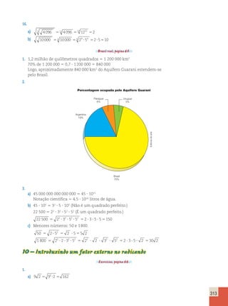 313 
16. 
a) 3 4096 12 4096 12 1212 2 5 5 5 
b) 10000 54 10000 54 24 ?54 52?5510 
Brasil real, página 65. 
1. 1,2 milhão de quilômetros quadrados 5 1 200 000 km2 
70% de 1 200 000 5 0,7  1 200 000 5 840 000 
Logo, aproximadamente 840 000 km2 do Aquífero Guarani estendem-se 
pelo Brasil. 
2. 
Porcentagem ocupada pelo Aquífero Guarani 
Argentina 
19% 
Brasil 
70% 
Uruguai 
5% 
Paraguai 
6% 
3. 
a) 45 000 000 000 000 000 5 45  1015 
Notação científica 5 4,5  1016 litros de água. 
b) 45  105 5 32  5  105 (Não é um quadrado perfeito.) 
22 500 5 22  32  52  52 (É um quadrado perfeito.) 
22 500 22 32 52 52 2 3 5 5 150 5 ? ? ? 5 ? ? ? 5 
c) Menores números: 50 e 1 800. 
50 2 52 2 5 5 2 5 ? 5 ? 5 
1 800 22 2 32 52 22 2 32 52 2 3 5 2 30 2 5 ? ? ? 5 ? ? ? 5 ? ? ? 5 
10 – Introduzindo um fator externo no radicando 
Exercícios, página 66. 
1. 
a) 9 2 92 2 162 5 ? 5 
Editoria de arte 
 