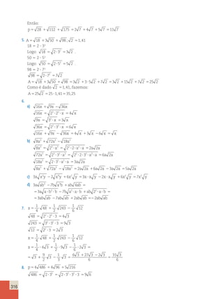 316 
Então: 
p5 28 1 112 1 175 52 7 14 7 15 7 511 7 
5. A5 18 13 50 1 98 ; 2 51,41 
18 5 2  32 
Logo: 18 2 32 3 2 5 ? 5 . 
50 5 2  52 
Logo: 50 2 52 5 2 5 ? 5 . 
98 5 2  72 
98 2 72 7 2 5 ? 5 
A5 18 13 50 1 98 53 2 13?5 2 17 2 53 2 115 2 17 2 525 2 
Como é dado 2 51,41, fazemos: 
A525 2 525?1,41535,25 
6. 
a) 16x 1 9x 2 36x 
2 2 
16 2 2 4 
9 3 3 
36 2 3 6 
16 9 36 
x x x 
x x x 
x x x 
x x 
5 ? ? 5 
5 2 
? 5 
5 2 ? 2 
? 5 
1 2 x 54 x 13 x 26 x 5 x 
b) 8a3 1 72a3 2 18a3 
3 3 3 2 2 
8 2 2 2 2 2 
72 2 3 2 2 3 
a a a a a a 
a a a 
5 ? 5 ? ? ? 5 
3 5 3 ? 2 ? 3 5 2 ? ? 2 
? 2 
3 2 2 
3 3 3 
6 2 
18 2 3 3 2 
8 72 18 2 2 
? 5 
5 ? ? ? 5 
1 2 5 1 
a a a 
a a a a a 
a a a a a 6a 2a 23a 2a 55a 2a 
c) 3x x2y 22 x4y 16x2 y 53x ? x y 22x ? x y 16x2 y 57x2 y 
d) 3 3 7 3 
4 
a ab 2 ba b 1 ab ab 
5 
3 a a b 2 b 7 b a 2 a b ab 2 
2 
a b 
5 ? ? 2 ? ? 1 ? ? 5 
53ab ab 27ab ab 12ab ab 522ab ab 
1 
4 
1 
2 
7. x5 48 
1 243 
2 
2 2 
5 ? ? 5 
5 ? ? 5 
5 
1 
6 
12 
48 2 2 3 4 3 
243 3 2 3 2 
3 9 3 
12 
2 3 2 3 
1 
4 
48 
1 
2 
243 
1 
6 
12 
1 
4 
4 3 
1 
2 
9 3 
1 
6 
2 3 
3 
2 ? 5 
5 1 2 
5 ? 1 ? 2 ? 5 
x 
x 
5 
11 2 5 
1 2 
5 
9 
2 
3 
1 
3 
3 
6 3 27 3 2 3 
6 
31 3 
6 
8. p54 486 14 96 15 216 
5 2 2 
486 5 2 ? 3 5 2 ? 3 ? 3 ? 3 5 
9 6 
96 5 2 5 ? 3 5 2 2 ? 2 2 
? 2 ? 3 5 
4 6 
216 5 2 
3 
?? 3 5 2 ? ? 2 
? 5 
3 2 2 3 3 6 6 
p 6 
4 486 4 96 5 216 36 6 16 6 30 6 82 
5 1 1 5 1 1 5 
 