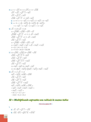 318 
15. a5 2 ; b5 1 ; 
c5 2 
1 27 1 75 2 108 
27 5 3 3 5 3 2 
? 3 5 
3 3 
75 5 3 ? 5 2 
5 
5 3 
108 
55 22 ?33 52 ?3 3 56 3 
a) a1b1c5123 3 1115 3 1226 3 5424 3 
b) a2b2c5(123 3 )2(115 3 )2(226 3 )5 
5123 3 2125 3 2216 3 52222 3 
16. 5 52,23; 2 51,41 
x5 1 1 1 
5000 500 50 5 
3 4 
5000 5 2 ? 5 5 2 ? 5 ? 5 ? 2 5 
50 2 
500 5 2 2 ? 5 
3 5 
2 5 5 10 5 
2 
? ? 5 
50 5 2 ? 5 5 
5 2 
x 
5 5000 1 500 1 50 1 
5 
x 5 50 2 1 10 5 1 
5 2 
11 5 1 
5 ? 1 ? 
5 1 5 
5 55 2 11 5 
55 1 41 11 2 23 
77 55 24 53 102 0 
x 
x 
, , 
, , , 8 
17. A5 2 B5 2 
243 162 300 50 
2 2 
243 5 3 ? 3 ? 3 5 
9 3 
162 5 2 ? 3 4 
5 
9 2 
300 
5 
; 
2 2 
2 ? 3 ? 5 5 
10 3 
2 
50 5 2 ? 5 5 
5 2 
9 3 9 2 10 3 5 2 
A ; 
B 
A B 
5 2 5 2 
1 5 2 
(( 9 3 9 2 
)1(10 3 25 2 )519 3 214 2 
18. 3 17 , ; 2 1 , 
4 
5 5 
2 1 1 
5 ? 5 
5 ? 5 
4 3 7 18 5 48 200 
18 2 3 2 
3 2 
48 2 4 
3 4 3 
20 
0 5 23 ? 52 5 
10 2 4 3 7 18 5 48 200 
4 3 21 2 20 3 10 2 
24 3 11 2 
24 1 7 
2 1 1 5 
5 2 1 1 5 
5 2 5 
5 ? , 22 11 ? 1 , 
4 
5 
5 2 5 
408 , 15 , 4 25 , 
4 
12 – Multiplicando expressões com radicais de mesmo índice 
Exercícios, página 72. 
1. 
a) 5 ? 7 5 5?7 5 35 
b) 5 2a ? 5 7a 55 2a?7a 55 14a2 
 