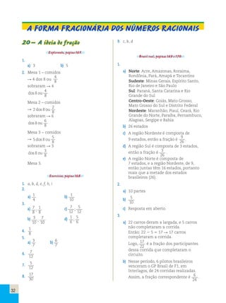 A forma fracionária dos números racionais 
20 – A ideia de fração 
Explorando, página 165. 
1. 
a) 3 b) 5 
2. Mesa 1 – comidos 
 4 dos 8 ou 
4 
8 
sobraram  4 
dos 8 ou 
4 
8 
Mesa 2 – comidos 
 2 8 
2 
8 
dos ou 
sobraram  6 
dos 8 ou 
6 
8 
Mesa 3 − comidos 
 5 8 
5 
8 
dos ou 
sobraram  3 
dos 8 ou 
3 
8 
Mesa 3. 
Exercícios, página 168. 
1. a, b, d, e, f, h, i 
2. 
a) 1 
4 
b) 1 
10 
3. 
a) 7 
8 
; c) 7 
1 
8 
12 
5 
12 
; 
b) 3 
10 
; d) 1 
7 
10 
6 
5 
6 
; 
4. 1 
8 
5. 
a) 3 
7 
b) 6 
7 
6. 7 
12 
7. 5 
12 
8. 17 
30 
9. c, b, d 
Brasil real, páginas 169 e 170. 
1. 
a) Norte: Acre, Amazonas, Roraima, 
Rondônia, Pará, Amapá e Tocantins 
Sudeste: Minas Gerais, Espírito Santo, 
Rio de Janeiro e São Paulo 
Sul: Paraná, Santa Catarina e Rio 
Grande do Sul 
Centro-Oeste: Goiás, Mato Grosso, 
Mato Grosso do Sul e Distrito Federal 
Nordeste: Maranhão, Piauí, Ceará, Rio 
Grande do Norte, Paraíba, Pernambuco, 
Alagoas, Sergipe e Bahia 
b) 26 estados 
c) A região Nordeste é composta de 
9 estados, então a fração é 
9 
26 
. 
d) A região Sul é composta de 3 estados, 
então a fração é 3 
26 
. 
e) A região Norte é composta de 
7 estados, e a região Nordeste, de 9, 
então juntas têm 16 estados, portanto 
mais que a metade dos estados 
brasileiros (26). 
2. 
a) 10 partes 
b) 5 
10 
c) Resposta em aberto. 
3. 
a) 22 carros deram a largada, e 5 carros 
não completaram a corrida. 
Então: 22  5  17  17 carros 
completaram a corrida. 
Logo, 17 
22 
é a fração dos participantes 
dessa corrida que completaram o 
circuito. 
b) Nesse período, 6 pilotos brasileiros 
venceram o GP Brasil de F1, em 
Interlagos, de 24 corridas realizadas. 
Assim, a fração correspondente é 6 
24 
. 
32 
 